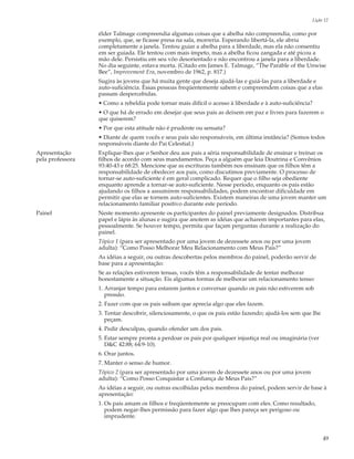 Lição 12

                  élder Talmage compreendia algumas coisas que a abelha não compreendia, como por
                  exemplo, que, se ficasse presa na sala, morreria. Esperando libertá-la, ele abriu
                  completamente a janela. Tentou guiar a abelha para a liberdade, mas ela não consentiu
                  em ser guiada. Ele tentou com mais ímpeto, mas a abelha ficou zangada e até picou a
                  mão dele. Persistiu em seu vôo desorientado e não encontrou a janela para a liberdade.
                  No dia seguinte, estava morta. (Citado em James E. Talmage, “The Parable of the Unwise
                  Bee”, Improvement Era, novembro de 1962, p. 817.)
                  Sugira às jovens que há muita gente que deseja ajudá-las e guiá-las para a liberdade e
                  auto-suficiência. Essas pessoas freqüentemente sabem e compreendem coisas que a elas
                  passam despercebidas.
                  • Como a rebeldia pode tornar mais difícil o acesso à liberdade e à auto-suficiência?
                  • O que há de errado em desejar que seus pais as deixem em paz e livres para fazerem o
                  que quiserem?
                  • Por que esta atitude não é prudente ou sensata?
                  • Diante de quem vocês e seus pais são responsáveis, em última instância? (Somos todos
                  responsáveis diante do Pai Celestial.)
Apresentação      Explique-lhes que o Senhor deu aos pais a séria responsabilidade de ensinar e treinar os
pela professora   filhos de acordo com seus mandamentos. Peça a alguém que leia Doutrina e Convênios
                  93:40-43 e 68:25. Mencione que as escrituras também nos ensinam que os filhos têm a
                  responsabilidade de obedecer aos pais, como discutimos previamente. O processo de
                  tornar-se auto-suficiente é em geral complicado. Requer que o filho seja obediente
                  enquanto aprende a tornar-se auto-suficiente. Nesse período, enquanto os pais estão
                  ajudando os filhos a assumirem responsabilidades, podem encontrar dificuldade em
                  permitir que elas se tornem auto-suficientes. Existem maneiras de uma jovem manter um
                  relacionamento familiar positivo durante este período.
Painel            Neste momento apresente os participantes do painel previamente designados. Distribua
                  papel e lápis às alunas e sugira que anotem as idéias que acharem importantes para elas,
                  pessoalmente. Se houver tempo, permita que façam perguntas durante a realização do
                  painel.
                  Tópico 1 (para ser apresentado por uma jovem de dezessete anos ou por uma jovem
                  adulta): “Como Posso Melhorar Meu Relacionamento com Meus Pais?”
                  As idéias a seguir, ou outras descobertas pelos membros do painel, poderão servir de
                  base para a apresentação:
                  Se as relações estiverem tensas, vocês têm a responsabilidade de tentar melhorar
                  honestamente a situação. Eis algumas formas de melhorar um relacionamento tenso:
                  1. Arranjar tempo para estarem juntos e conversar quando os pais não estiverem sob
                     pressão.
                  2. Fazer com que os pais saibam que aprecia algo que eles fazem.
                  3. Tentar descobrir, silenciosamente, o que os pais estão fazendo; ajudá-los sem que lhe
                     peçam.
                  4. Pedir desculpas, quando ofender um dos pais.
                  5. Estar sempre pronta a perdoar os pais por qualquer injustiça real ou imaginária (ver
                     D&C 42:88; 64:9-10).
                  6. Orar juntos.
                  7. Manter o senso de humor.
                  Tópico 2 (para ser apresentado por uma jovem de dezessete anos ou por uma jovem
                  adulta): “Como Posso Conquistar a Confiança de Meus Pais?”
                  As idéias a seguir, ou outras escolhidas pelos membros do painel, podem servir de base à
                  apresentação:
                  1. Os pais amam os filhos e freqüentemente se preocupam com eles. Como resultado,
                     podem negar-lhes permissão para fazer algo que lhes pareça ser perigoso ou
                     imprudente.


                                                                                                             49
 