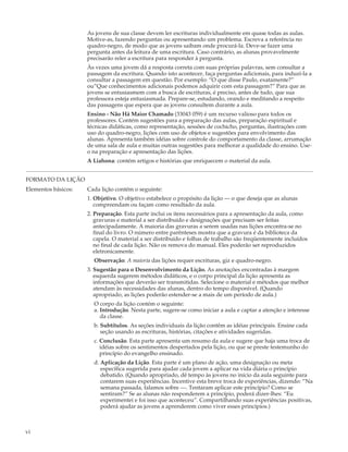 As jovens de sua classe devem ler escrituras individualmente em quase todas as aulas.
                     Motive-as, fazendo perguntas ou apresentando um problema. Escreva a referência no
                     quadro-negro, de modo que as jovens saibam onde procurá-la. Deve-se fazer uma
                     pergunta antes da leitura de uma escritura. Caso contrário, as alunas provavelmente
                     precisarão reler a escritura para responder à pergunta.
                     Às vezes uma jovem dá a resposta correta com suas próprias palavras, sem consultar a
                     passagem da escritura. Quando isto acontecer, faça perguntas adicionais, para induzí-la a
                     consultar a passagem em questão. Por exemplo: “O que disse Paulo, exatamente?”
                     ou”Que conhecimentos adicionais podemos adquirir com esta passagem?” Para que as
                     jovens se entusiasmem com a busca de escrituras, é preciso, antes de tudo, que sua
                     professora esteja entusiasmada. Prepare-se, estudando, orando e meditando a respeito
                     das passagens que espera que as jovens consultem durante a aula.
                     Ensino - Não Há Maior Chamado (33043 059) é um recurso valioso para todos os
                     professores. Contém sugestões para a preparação das aulas, preparação espiritual e
                     técnicas didáticas, como representação, sessões de cochicho, perguntas, ilustrações com
                     uso do quadro-negro, lições com uso de objetos e sugestões para envolvimento das
                     alunas. Apresenta também idéias sobre controle do comportamento da classe, arrumação
                     de uma sala de aula e muitas outras sugestões para melhorar a qualidade do ensino. Use-
                     o na preparação e apresentação das lições.
                     A Liahona: contém artigos e histórias que enriquecem o material da aula.


FORMATO DA LIÇÃO
Elementos básicos:   Cada lição contém o seguinte:
                     1. Objetivo. O objetivo estabelece o propósito da lição — o que deseja que as alunas
                        compreendam ou façam como resultado da aula.
                     2. Preparação. Esta parte inclui os itens necessários para a apresentação da aula, como
                        gravuras e material a ser distribuído e designações que precisam ser feitas
                        antecipadamente. A maioria das gravuras a serem usadas nas lições encontra-se no
                        final do livro. O número entre parênteses mostra que a gravura é da biblioteca da
                        capela. O material a ser distribuído e folhas de trabalho são freqüentemente incluídos
                        no final de cada lição. Não os remova do manual. Eles poderão ser reproduzidos
                        eletronicamente.
                       Observação: A maioria das lições requer escrituras, giz e quadro-negro.
                     3. Sugestão para o Desenvolvimento da Lição. As anotações encontradas à margem
                        esquerda sugerem métodos didáticos, e o corpo principal da lição apresenta as
                        informações que deverão ser transmitidas. Selecione o material e métodos que melhor
                        atendam às necessidades das alunas, dentro do tempo disponível. (Quando
                        apropriado, as lições poderão estender-se a mais de um período de aula.)
                       O corpo da lição contém o seguinte:
                       a. Introdução. Nesta parte, sugere-se como iniciar a aula e captar a atenção e interesse
                          da classe.
                       b. Subtítulos. As seções individuais da lição contêm as idéias principais. Ensine cada
                          seção usando as escrituras, histórias, citações e atividades sugeridas.
                       c. Conclusão. Esta parte apresenta um resumo da aula e sugere que haja uma troca de
                          idéias sobre os sentimentos despertados pela lição, ou que se preste testemunho do
                          princípio do evangelho ensinado.
                       d. Aplicação da Lição. Esta parte é um plano de ação, uma designação ou meta
                          específica sugerida para ajudar cada jovem a aplicar na vida diária o princípio
                          debatido. (Quando apropriado, dê tempo às jovens no início da aula seguinte para
                          contarem suas experiências. Incentive esta breve troca de experiências, dizendo: “Na
                          semana passada, falamos sobre —. Tentaram aplicar este princípio? Como se
                          sentiram?” Se as alunas não responderem a princípio, poderá dizer-lhes: “Eu
                          experimentei e foi isso que aconteceu”. Compartilhando suas experiências positivas,
                          poderá ajudar as jovens a aprenderem como viver esses princípios.)



vi
 