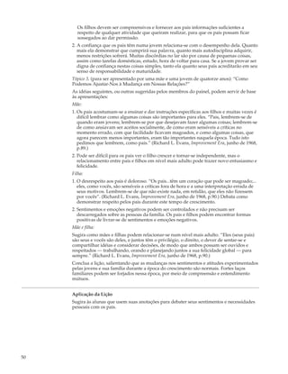 Os filhos devem ser compreensivos e fornecer aos pais informações suficientes a
       respeito de qualquer atividade que queiram realizar, para que os pais possam ficar
       sossegados ao dar permissão.
     2. A confiança que os pais têm numa jovem relaciona-se com o desempenho dela. Quanto
        mais ela demonstrar que cumprirá sua palavra, quanto mais autodisciplina adquirir,
        menos restrições sofrerá. Muitas discórdias no lar são por causa de pequenas coisas,
        assim como tarefas domésticas, estudo, hora de voltar para casa. Se a jovem provar ser
        digna de confiança nestas coisas simples, tanto ela quanto seus pais acreditarão em seu
        senso de responsabilidade e maturidade.
     Tópico 3. (para ser apresentado por uma mãe e uma jovem de quatorze anos): “Como
     Podemos Ajustar-Nos à Mudança em Nossas Relações?”
     As idéias seguintes, ou outras sugeridas pelos membros do painel, podem servir de base
     às apresentações:
     Mãe:
     1. Os pais acostumam-se a ensinar e dar instruções específicas aos filhos e muitas vezes é
        difícil lembrar como algumas coisas são importantes para eles. “Pais, lembrem-se de
        quando eram jovens; lembrem-se por que desejavam fazer algumas coisas; lembrem-se
        de como ansiavam ser aceitos socialmente, de como eram sensíveis a críticas no
        momento errado, com que facilidade ficavam magoados, e como algumas coisas, que
        agora parecem menos importantes, eram tão importantes naquela época. Tudo isto
        pedimos que lembrem, como pais.” (Richard L. Evans, Improvement Era, junho de 1968,
        p.89.)
     2. Pode ser difícil para os pais ver o filho crescer e tornar-se independente, mas o
        relacionamento entre pais e filhos em nível mais adulto pode trazer novo entusiasmo e
        felicidade.
     Filha:
     1. O desrespeito aos pais é doloroso. “Os pais...têm um coração que pode ser magoado;...
        eles, como vocês, são sensíveis a críticas fora de hora e a uma interpretação errada de
        seus motivos. Lembrem-se de que não existe nada, em retidão, que eles não fizessem
        por vocês”. (Richard L. Evans, Improvement Era, junho de 1968, p.90.) Debata como
        demonstrar respeito pelos pais durante este tempo de crescimento.
     2. Sentimentos e emoções negativos podem ser controlados e não precisam ser
        descarregados sobre as pessoas da família. Os pais e filhos podem encontrar formas
        positivas de livrar-se de sentimentos e emoções negativos.
     Mãe e filha:
     Sugira como mães e filhas podem relacionar-se num nível mais adulto. “Eles (seus pais)
     são seus e vocês são deles, e juntos têm o privilégio, o direito, o dever de sentar-se e
     compartilhar idéias e considerar decisões, de modo que ambos possam ser ouvidos e
     respeitados — trabalhando, orando e planejando juntos a sua felicidade global — para
     sempre.” (Richard L. Evans, Improvement Era, junho de 1968, p.90.)
     Conclua a lição, salientando que as mudanças nos sentimentos e atitudes experimentados
     pelas jovens e sua família durante a época do crescimento são normais. Fortes laços
     familiares podem ser forjados nessa época, por meio de compreensão e entendimento
     mútuos.


     Aplicação da Lição
     Sugira às alunas que usem suas anotações para debater seus sentimentos e necessidades
     pessoais com os pais.




50
 