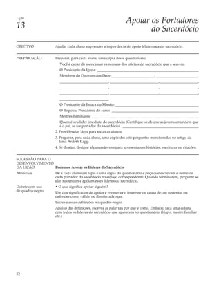 Lição
                                                                 Apoiar os Portadores
13                                                                      do Sacerdócio
OBJETIVO           Ajudar cada aluna a aprender a importância do apoio à liderança do sacerdócio.


PREPARAÇÃO         Preparar, para cada aluna, uma cópia deste questionário:
                      Você é capaz de mencionar os nomess dos oficiais do sacerdócio que a servem:
                      O Presidente da Igreja: ________________________________________________________
                      Membros do Quorum dos Doze:________________________, _______________________,
                      ___________________________, ___________________________,_____________________,
                      ___________________________, ___________________________,_____________________,
                      ___________________________, ___________________________,_____________________,
                      ___________________________.
                      O Presidente da Estaca ou Missão: ______________________________________________
                      O Bispo ou Presidente do ramo: ________________________________________________
                      Mestres Familiares: ___________________________________________________________
                      Quem é seu líder imediato do sacerdócio (Certifique-se de que as jovens entendem que
                      é o pai, se for portador do sacerdócio). __________________________________________
                   2. Providenciar lápis para todas as alunas.
                   3. Preparar, para cada aluna, uma cópia das oito perguntas mencionadas no artigo da
                      Irmã Ardeth Kapp.
                   4. Se desejar, designe algumas jovens para apresentarem histórias, escrituras ou citações.


SUGESTÃO PARA O
DESENVOLVIMENTO
DA LIÇÃO        Podemos Apoiar os Líderes do Sacerdócio
Atividade          Dê a cada aluna um lápis e uma cópia do questionário e peça que escrevam o nome de
                   cada portador do sacerdócio no espaço correspondente. Quando terminarem, pergunte se
                   elas sustentam e apóiam estes líderes do sacerdócio.
Debate com uso     • O que significa apoiar alguém?
de quadro-negro    Um dos significados de apoiar é promover o interesse ou causa de, ou sustentar ou
                   defender como válido ou direito: advogar.
                   Escreva essas definições no quadro-negro.
                   Abaixo das definições, escreva as palavras por que e como. Embaixo faça uma coluna
                   com todos os líderes do sacerdócio que aparecem no questionário (bispo, mestre familiar
                   etc.)




52
 