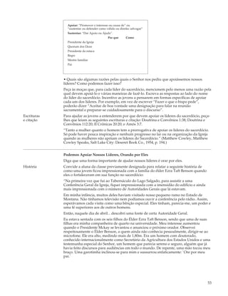 Apoiar: “Promover o interesse ou causa de” ou
               “sustentar ou defender como válido ou direito: advogar”
               Sustentar: “Dar Apoio ou Ajuda”.
                                            Por que       Como
               Presidente da Igreja
               Quorum dos Doze
               Presidente da estaca
               Bispo
               Mestre familiar
               Pai




             • Quais são algumas razões pelas quais o Senhor nos pediu que apoiássemos nossos
             líderes? Como podemos fazer isso?
             Peça às moças que, para cada líder do sacerdócio, mencionem pelo menos uma razão pela
             qual devem apoiá-lo e várias maneiras de fazê-lo. Escreva as respostas ao lado do nome
             do líder do sacerdócio. Incentive as jovens a pensarem em formas específicas de apoiar
             cada um dos líderes. Por exemplo, em vez de escrever “Fazer o que o bispo pede”,
             poderão dizer “Aceitar de boa vontade uma designação para falar na reunião
             sacramental e preparar-se cuidadosamente para o discurso”.
Escrituras   Para ajudar as jovens a entenderem por que devem apoiar os líderes do sacerdócio, peça-
e citação    lhes que leiam as seguintes escrituras e citação: Doutrina e Convênios 1:38; Doutrina e
             Convênios 112:20; II Crônicas 20:20; e Amós 3:7.
             “Tanto a mulher quanto o homem tem a prerrogativa de apoiar os líderes do sacerdócio.
             Só pode haver pouca inspiração e nenhum progresso no lar ou na organização da Igreja
             quando as mulheres não apóiam os líderes do Sacerdócio.” (Matthew Cowley, Matthew
             Cowley Speaks, Salt Lake City: Deseret Book Co., 1954, p. 194.)


             Podemos Apoiar Nossos Líderes, Orando por Eles
             Diga que uma forma importante de ajudar nossos líderes é orar por eles.
História     Convide a aluna da classe previamente designada para relatar a seguinte história de
             como uma jovem ficou impressionada com a família do élder Ezra Taft Benson quando
             eles o fortaleceram em sua função no sacerdócio:
             “Na primeira vez que fui ao Tabernáculo do Lago Salgado, para assistir a uma
             Conferência Geral da Igreja, fiquei impressionada com a imensidão do edifício e ainda
             mais impressionada com o número de Autoridades Gerais que lá estavam.
             Em minha infância, muitos deles haviam visitado nosso pequeno ramo no Estado de
             Montana. Não tínhamos televisão nem podíamos ouvir a conferência pelo rádio. Assim,
             esperávamos cada visita como uma bênção especial. Eles tinham, parecia-me, um poder e
             uma fé superiores aos de outros homens.
             Então, naquele dia de abril... descobri uma fonte de certa Autoridade Geral.
             Eu estava sentada com os seis filhos do Élder Ezra Taft Benson, sendo que uma de suas
             filhas era minha companheira de quarto na universidade. Meu interesse aumentou
             quando o Presidente Mckay se levantou e anunciou o próximo orador. Observei
             respeitosamente o Élder Benson, a quem ainda não conhecia pessoalmente, dirigir-se ao
             microfone. Ele era alto, medindo mais de 1,80m. Era um homem com doutorado,
             conhecido internacionalmente como Secretário da Agricultura dos Estados Unidos e uma
             testemunha especial do Senhor, um homem que parecia sereno e seguro, alguém que já
             havia feito discursos para audiências em todo o mundo. De repente, uma mão tocou meu
             braço. Uma garotimha inclinou-se para mim e sussurrou enfaticamente: `Ore por meu
             pai.`




                                                                                                     53
 