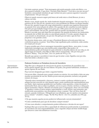 Um tanto surpresa, pensei: “Esta mensagem está sendo passada a toda esta fileira, e eu
                  devo passá-la adiante. O que direi; ‘Ore pelo Élder Benson?’ ‘Você deve orar por seu pai’?
                  Sentindo a necessidade imediata de agir, inclinei-me para a pessoa seguinte e sussurrei
                  simplesmente: ‘Ore por meu pai.’
                  Observei aquele sussurro seguir pelo banco até onde estava a Irmã Benson, já com a
                  cabeça curvada.
                  Muitas vezes, desde aquele dia, tenho lembrado daquela mensagem – Ore por meu Pai, o
                  patriarca do lar. Ore por ele, quando servir com presidente do distrito ou mestre familiar.
                  Ore por ele, quando ocupar um cargo administrativo, quando seus negócios florescerem
                  ou quando tiver uma redução de salário. Ore quando ele der conselhos na noite familiar.
                  Ore pelo pai que trabalha longas horas para que o filho possa sair em missão e a filha ir
                  para a universidade. Ore por ele, quando falar na reunião sacramental ou der uma
                  bênção à sua mãe, para que fique boa novamente. Ore quando ele batizar seu irmãozinho
                  ou quando der ao bebê um nome ou uma bênção paterna. E à noite, quando chegar em
                  casa cansado ou desanimado, ore por ele. Ore pelo pai em tudo o que ele fizer – nas
                  pequenas e nas grandes coisas.
                  No decorrer destes anos, cada vez que o Presidente Benson se levanta para falar nas
                  conferências gerais, eu penso: `Seus filhos, hoje espalhados pelo continente, estão unidos
                  em oração por seu pai.’
                  E agora acredito que a breve mensagem transmitida naquela fileira...anos atrás, é a mais
                  importante mensagem que uma família pode compartilhar. Que poder e fé
                  extraordinários pode um homem ter para enfrentar os desafios diários de sua vida, se, em
                  algum lugar do mundo, uma filha ou filho estiver sussurrando: `Ore por meu pai!’”
                  (Elaine S. Mckay, “Pray for Dad”, New Era, junho de 1975, p. 33.)
                  Ressalte que apoiar o sacerdócio é mais do que levantar a mão. Significa orar por eles,
                  falar bem deles e obedecer a eles.


                  Podemos Fortalecer os Portadores Jovens do Sacerdócio
Apresentação      Diga-lhes que a obrigação de uma jovem de apoiar os portadores do sacerdócio não
pela professora   inclui apenas aqueles que são seus líderes. Ela pode, com grande habilidade, fortalecer e
                  apoiar rapazes de sua idade.
História          Peça à jovem designada que relate a seguinte história:
                  Um jovem élder, chamado para cumprir missão no exterior, foi convidado a falar em uma
                  reunião sacramental de sua ala. Muitos jovens estavam presentes, inclusive um grande
                  número de moças.
                  “Quando estava terminando o discurso, comecei a sentir a poderosa influência que os
                  amigos haviam exercido na vida daquele rapaz, muito amadurecido espiritualmente para
                  sua idade. Após expressar gratidão por sua família e entes queridos, e antes de prestar o
                  testemunho final, com as mãos no púlpito, curvou-se para a frente e inclinou a cabeça por
                  alguns momentos. Depois, olhando novamente para a congregação, disse com suavidade:
                  `E agradeço a todos os meus amigos, especialmente a vocês, moças, aqui presentes, que
                  mantiveram seus padrões e me encorajaram a fazer o mesmo.’ Sua voz ficou cheia de
                  emoção, quando continuou: `Obrigado por sua influência, que me ajudou a me preparar
                  para a missão”’ (Ardeth G. Kapp, “By the Way She Is”, New Era, setembro de 1976, pp.
                  10-12).
Debate            • De que maneira aquelas jovens podem ter influenciado o jovem missionário?
                  • Como contribuíram para que ele decidisse cumprir missão?
                  • Como suas atitudes e comportamento podem influenciar a decisão de um rapaz?
Citação           Explique-lhes que as jovens têm a capacidade de influenciar positivamente os portadores
                  do sacerdócio em suas responsabilidades. Leia a seguinte citação da Irmã Ardeth Kapp
                  que descreve como esta influência é exercida:




54
 