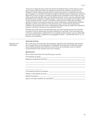 Lição 13

                 “Jovens de A Igreja de Jesus Cristo dos Santos dos Últimos Dias, (1) Os rapazes com os
                 quais vocês se associam sabem que seguem um padrão de excelência do qual não se
                 afastarão? (2) Eles sabem, pelo que dizem e fazem, que honram e respeitam seus pais, e
                 que (3) seguem os conselhos dos líderes da Igreja? (4) Sabem que só começarão a namorar
                 depois dos 16 anos, porque o profeta do Senhor assim aconselhou? (5) Por meio de suas
                 ações, podem eles perceber que vocês decidiram praticar o bem e que não enfraquecerão?
                 (6) Podem sentir confiança e respeito próprio como fruto da amizade que há entre vocês?
                 (7) Sua maneira de falar e vestir, as diversões, músicas, livros e filmes que escolhem
                 ajudam os rapazes com quem se associam a terem admiração e respeito pelas mulheres?
                 Quando os jovens são expostos à visão distorcida que o mundo tem do papel das
                 mulheres, (8) encontram em vocês o refinamento e doçura que encorajam uma atitude de
                 respeito, reverência e honra por esse chamado divino?
                 Estranho que ainda não tivesse percebido isto, mas não é quando uma jovem incentiva
                 um rapaz a sair em missão que sua maior influência se faz sentir. É por suas ações que
                 revela seu compromisso e testemunho do evangelho de Jesus Cristo, o que é evidenciado
                 por meio de seu poder e influência na propagação do bem.” (“By the Way She Is”, p. 13;
                 números acrescentados.)


                 Aplicação da Lição
Material a ser   Dê a cada aluna uma cópia das oito perguntas sugeridas pela Irmã Kapp. Elas deverão
distribuído      levar o papel para casa, analisando-se e analisando suas ações fervorosamente. Sugira
                 que as alunas ponham esse material em seus livros de recordações e que se refiram
                 ocasionalmente à lista, fazendo uma auto-avaliação.

                 Questionário
                 Dê os nomes dos oficiais do sacerdócio que a servem:
                 O Presidente da Igreja:___________________________________________________________
                 Membros do Quorum dos Doze:_________________________, ________________________,
                 __________________________, ___________________________,________________________,
                 __________________________, ___________________________,________________________,
                 __________________________, ___________________________,________________________,
                 ______________________.
                 O Presidente da Estaca ou Missão: ________________________________________________
                 O Bispo ou Presidente do ramo:___________________________________________________
                 Mestres Familiares:______________________________________________________________
                 Quem é seu líder imediato do sacerdócio?__________________________________________




                                                                                                         55
 