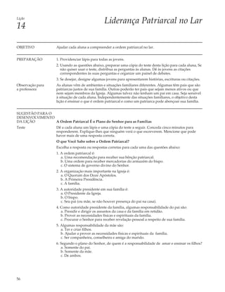 Lição
                                                  Liderança Patriarcal no Lar
14

OBJETIVO            Ajudar cada aluna a compreender a ordem patriarcal no lar.


PREPARAÇÃO          1. Providenciar lápis para todas as jovens.
                    2. Usando as questões abaixo, preparar uma cópia do teste desta lição para cada aluna, Se
                       não quiser usar o teste, distribua as perguntas às alunas. Dê às jovens as citações
                       correspondentes às suas perguntas e organize um painel de debates.
                    3. Se desejar, designe algumas jovens para apresentarem histórias, escrituras ou citações.
Observação para     As alunas vêm de ambientes e situações familiares diferentes. Algumas têm pais que são
a professora        patriarcas justos de sua família. Outras poderão ter pais que sejam menos ativos ou que
                    nem sejam membros da Igreja. Algumas talvez não tenham um pai em casa. Seja sensível
                    à situação de cada aluna. Independentemente das situações famíliares, o objetivo desta
                    lição é ensinar o que é ordem patriarcal e como um patriarca pode abençoar sua família.


SUGESTÃO PARA O
DESENVOLVIMENTO
DA LIÇÃO        A Ordem Patriarcal É o Plano do Senhor para as Famílias
Teste               Dê a cada aluna um lápis e uma cópia do teste a seguir. Conceda cinco minutos para
                    responderem. Explique-lhes que ninguém verá o que escreverem. Mencione que pode
                    haver mais de uma resposta correta.
                    O que Você Sabe sobre a Ordem Patriarcal?
                    Escolha a resposta ou respostas corretas para cada uma das questões abaixo:
                    1. A ordem patriarcal é:
                       a. Uma recomendação para receber sua bênção patriarcal.
                       b. Uma ordem para receber mercadorias do armazém do bispo.
                       c. O sistema de governo divino do Senhor.
                    2. A organização mais importante na Igreja é:
                       a. O Quorum dos Doze Apóstolos.
                       b. A Primeira Presidência.
                       c. A família.
                    3. A autoridade presidente em sua família é:
                       a. O Presidente da Igreja.
                       b. O bispo.
                       c. Seu pai (ou mãe, se não houver presença do pai na casa).
                    4. Como autoridade presidente da família, algumas responsabilidade do pai são:
                       a. Presidir e dirigir os assuntos da casa e da família em retidão.
                       b. Prover as necessidades físicas e espirituais da família.
                       c. Procurar o Senhor para receber revelação pessoal a respeito de sua família.
                    5. Algumas responsabilidade da mãe são:
                       a. Ter e criar filhos.
                       b. Ajudar a prover as necessidades físicas e espirituais da família.
                       c. Ser companheira, conselheira e amiga do marido.
                    6. Segundo o plano do Senhor, de quem é a responsabilidade de amar e ensinar os filhos?
                       a. Somente do pai.
                       b. Somente da mãe.
                       c. De ambos.




56
 