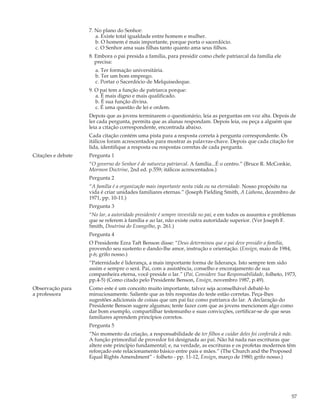 7. No plano do Senhor:
                       a. Existe total igualdade entre homem e mulher.
                       b. O homem é mais importante, porque porta o sacerdócio.
                       c. O Senhor ama suas filhas tanto quanto ama seus filhos.
                    8. Embora o pai presida a família, para presidir como chefe patriarcal da família ele
                       precisa:
                      a. Ter formação universitária.
                      b. Ter um bom emprego.
                      c. Portar o Sacerdócio de Melquisedeque.
                    9. O pai tem a função de patriarca porque:
                       a. É mais digno e mais qualificado.
                       b. É sua função divina.
                       c. É uma questão de lei e ordem.
                    Depois que as jovens terminarem o questionário, leia as perguntas em voz alta. Depois de
                    ler cada pergunta, permita que as alunas respondam. Depois leia, ou peça a alguém que
                    leia a citação correspondente, encontrada abaixo.
                    Cada citação contém uma pista para a resposta correta à pergunta correspondente. Os
                    itálicos foram acrescentados para mostrar as palavras-chave. Depois que cada citação for
                    lida, identifique a resposta ou respostas corretas de cada pergunta.
Citações e debate   Pergunta 1
                    “O governo do Senhor é de natureza patriarcal. A família...É o centro.” (Bruce R. McConkie,
                    Mormon Doctrine, 2nd ed. p.559; itálicos acrescentados.)
                    Pergunta 2
                    “A família é a organização mais importante nesta vida ou na eternidade. Nosso propósito na
                    vida é criar unidades familiares eternas.” (Joseph Fielding Smith, A Liahona, dezembro de
                    1971, pp. 10-11.)
                    Pergunta 3
                    “No lar, a autoridade presidente é sempre investida no pai, e em todos os assuntos e problemas
                    que se referem à família e ao lar, não existe outra autoridade superior. (Ver Joseph F.
                    Smith, Doutrina do Evangelho, p. 261.)
                    Pergunta 4
                    O Presidente Ezra Taft Benson disse: “Deus determinou que o pai deve presidir a família,
                    provendo seu sustento e dando-lhe amor, instrução e orientação. (Ensign, maio de 1984,
                    p.6; grifo nosso.)
                    “Paternidade é liderança, a mais importante forma de liderança. Isto sempre tem sido
                    assim e sempre o será. Pai, com a assistência, conselho e encorajamento de sua
                    companheira eterna, você preside o lar.” (Pai, Considere Sua Responsabilidade, folheto, 1973,
                    pp.4-5) (Como citado pelo Presidente Benson, Ensign, novembro 1987, p.49).
Observação para     Como este é um conceito muito importante, talvez seja aconselhável debatê-lo
a professora        minuciosamente. Saliente que as três respostas do teste estão corretas. Peça-lhes
                    sugestões adicionais de coisas que um pai faz como patriarca do lar. A declaração do
                    Presidente Benson sugere algumas; tente fazer com que as jovens mencionem algo como
                    dar bom exemplo, compartilhar testemunho e suas convicções, certificar-se de que seus
                    familiares aprendem princípios corretos.
                    Pergunta 5
                    “No momento da criação, a responsabilidade de ter filhos e cuidar deles foi conferida à mãe.
                    A função primordial de provedor foi designada ao pai. Não há nada nas escrituras que
                    altere este princípio fundamental; e, na verdade, as escrituras e os profetas modernos têm
                    reforçado este relacionamento básico entre pais e mães.” (The Church and the Proposed
                    Equal Rights Amendment” - folheto - pp. 11-12, Ensign, março de 1980; grifo nosso.)




                                                                                                                  57
 