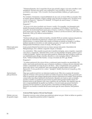“Afortunadamente, não é requerido do pai que presida, julgue e aja sem conselho e sem
                  assistência. Ele tem uma esposa: uma companheira, uma conselheira, uma sócia, uma
                  auxiliadora, uma amiga.” (Pai, Considere Sua Responsabilidade, folheto, p.3; grifo nosso.)
                  Pergunta 6
                  Na verdade, é tremenda a responsabilidade de um casal, ao trazer filhos ao mundo. Não
                  se requer apenas alimento, roupas e abrigo, mas dos pais se requer amor, disciplina terna,
                  ensino e treinamento.” (Spencer W. Kimball, “O Preparo de uma Criança”, A Liahona,
                  agosto de 1978, p.4.)
                  Pergunta 7
                  “Na Igreja existe plena igualdade entre homem e mulher. O evangelho...foi planejado pelo
                  Senhor da mesma forma para os homens e as mulheres. Os privilégios e requisitos do
                  evangelho são fundamentalmente iguais para os homens e mulheres. O Senhor ama suas filhas
                  tanto quanto ama seus filhos.” (John A. Widtsoe, Evidences and Reconciliations, Salt Lake City:
                  Bookcraft, 1960, p.30; itálicos acrescentados.)
                  Pergunta 8
                  “Embora todo pai seja o chefe da família, a família SUD, no sentido expresso da palavra,
                  não pode ser chamada de patriarcal, a menos que o marido porte o Sacerdócio de
                  Melquisedeque, e a esposa tenha sido casada ou selada ao marido no templo, e os filhos
                  tenham nascido no convênio ou sido selados aos pais.” (A Light under the World,
                  Melquizedek Priesthood, course of study, 1967-68, p.55.)
Observação para   Como possivelmente haverá jovens na classe cujo pai não porte o Sacerdócio de
a professora      Melquisedeque, leia e debata a seguinte citação, se desejar.
                  Ao comentário: `Meu marido (ou pai) não é membro da Igreja, nem a respeita’, respondo
                  com amor e compaixão: `Querida irmã, se ele é ou não membro da Igreja, ainda é o pai e
                  o chefe da família...Apóie-o em suas ações positivas. Mostre-lhe que acredita e confia em
                  sua habilidade para dirigir a família. Incentive-o com exemplos nobres’” (Richard G.
                  Scott, “Father Is Head of the Family”, Ensign, fevereiro de 1977, pp. 84-85).
                  Pergunta 9
                  “A ordem patriarcal é de origem divina e continuará neste mundo e na eternidade. Há,
                  então, uma razão particular por que os homens, mulheres e crianças devem entender esta
                  ordem e autoridade nos lares do povo de Deus... Não é simplemente uma questão de
                  quem seja, talvez, mais qualificado, nem uma questão de quem esteja vivendo mais
                  dignamente. É uma questão de lei e ordem.” (Joseph F. Smith, Doutrina do Evangelho, p. 261;
                  grifo nosso.)
Apresentação      Diga que a palavra patriarca se relaciona à palavra pai. Mas nós a usamos de maneira
pela professora   especial. O termo ordem patriarcal refere-se à linha de pessoas desde Adão, passando por
                  todas as gerações que estejam ligadas pelas eternas ordenanças do templo. Essas pessoas
                  conservarão seus laços familiares eternamente. Quando um casal se casa no templo,
                  marido e mulher se qualificam para tornar-se parte desta grande família eterna. O
                  homem torna-se não apenas o pai, mas o patriarca de sua família. Isto significa que ele
                  tem a responsabilidade de ajudar sua família a viver de modo que possa retornar à
                  presença do Pai Celestial. E, por ele portar o Sacerdócio de Melquisedeque, pode
                  abençoar sua família e ensinar-lhe de uma forma que de outra maneira, não poderia
                  fazer.


                  A Jovem Pode Apoiar o Pai em Sua Função
Debate com uso    Pergunte às jovens como acham que poderiam apoiar seu pai. Aliste as idéias no quadro-
do quadro-negro   negro. As sugestões poderão incluir o seguinte:




58
 