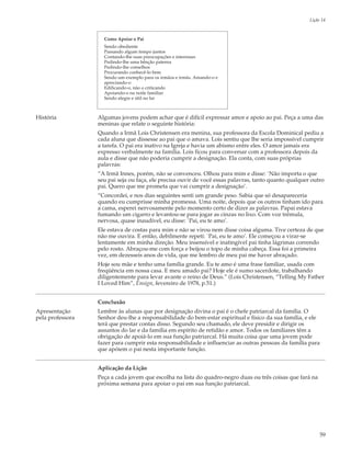 Lição 14



                    Como Apoiar o Pai
                    Sendo obediente
                    Passando algum tempo juntos
                    Contando-lhe suas preocupações e interesses
                    Pedindo-lhe uma bênção paterna
                    Pedindo-lhe conselhos
                    Procurando conhecê-lo bem
                    Sendo um exemplo para os irmãos e irmãs. Amando-o e
                    apreciando-o
                    Edificando-o, não o criticando
                    Apoiando-o na noite familiar
                    Sendo alegre e útil no lar



História          Algumas jovens podem achar que é difícil expressar amor e apoio ao pai. Peça a uma das
                  meninas que relate o seguinte história:
                  Quando a Irmã Lois Christensen era menina, sua professora da Escola Dominical pediu a
                  cada aluna que dissesse ao pai que o amava. Lois sentiu que lhe seria impossível cumprir
                  a tarefa. O pai era inativo na Igreja e havia um abismo entre eles. O amor jamais era
                  expresso verbalmente na família. Lois ficou para conversar com a professora depois da
                  aula e disse que não poderia cumprir a designação. Ela conta, com suas próprias
                  palavras:
                  “A Irmã Innes, porém, não se convenceu. Olhou para mim e disse: `Não importa o que
                  seu pai seja ou faça, ele precisa ouvir de você essas palavras, tanto quanto qualquer outro
                  pai. Quero que me prometa que vai cumprir a designação’.
                  “Concordei, e nos dias seguintes senti um grande peso. Sabia que só desapareceria
                  quando eu cumprisse minha promessa. Uma noite, depois que os outros tinham ido para
                  a cama, esperei nervosamente pelo momento certo de dizer as palavras. Papai estava
                  fumando um cigarro e levantou-se para jogar as cinzas no lixo. Com voz trêmula,
                  nervosa, quase inaudível, eu disse: `Pai, eu te amo’.
                  Ele estava de costas para mim e não se virou nem disse coisa alguma. Tive certeza de que
                  não me ouvira. E então, debilmente repeti: `Pai, eu te amo’. Ele começou a virar-se
                  lentamente em minha direção. Meu insensível e inatingível pai tinha lágrimas correndo
                  pelo rosto. Abraçou-me com força e beijou o topo de minha cabeça. Essa foi a primeira
                  vez, em dezesseis anos de vida, que me lembro de meu pai me haver abraçado.
                  Hoje sou mãe e tenho uma família grande. Eu te amo é uma frase familiar, usada com
                  freqüência em nossa casa. E meu amado pai? Hoje ele é sumo sacerdote, trabalhando
                  diligentemente para levar avante o reino de Deus.” (Lois Christensen, “Telling My Father
                  I Loved Him”, Ensign, fevereiro de 1978, p.51.)


                  Conclusão
Apresentação      Lembre às alunas que por designação divina o pai é o chefe patriarcal da família. O
pela professora   Senhor deu-lhe a responsabilidade do bem-estar espiritual e físico da sua família, e ele
                  terá que prestar contas disso. Segundo seu chamado, ele deve presidir e dirigir os
                  assuntos do lar e da família em espírito de retidão e amor. Todos os familiares têm a
                  obrigação de apoiá-lo em sua função patriarcal. Há muita coisa que uma jovem pode
                  fazer para cumprir esta responsabilidade e influenciar as outras pessoas da família para
                  que apóiem o pai nesta importante função.


                  Aplicação da Lição
                  Peça a cada jovem que escolha na lista do quadro-negro duas ou três coisas que fará na
                  próxima semana para apoiar o pai em sua função patriarcal.




                                                                                                            59
 
