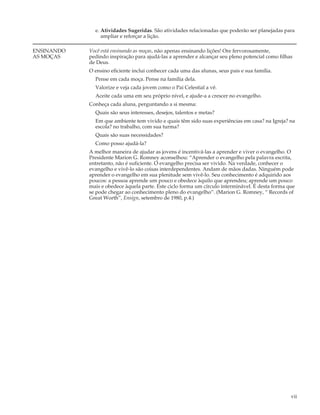 e. Atividades Sugeridas. São atividades relacionadas que poderão ser planejadas para
                 ampliar e reforçar a lição.

ENSINANDO   Você está ensinando as moças, não apenas ensinando lições! Ore fervorosamente,
AS MOÇAS    pedindo inspiração para ajudá-las a aprender e alcançar seu pleno potencial como filhas
            de Deus.
            O ensino eficiente inclui conhecer cada uma das alunas, seus pais e sua família.
              Pense em cada moça. Pense na família dela.
              Valorize e veja cada jovem como o Pai Celestial a vê.
              Aceite cada uma em seu próprio nível, e ajude-a a crescer no evangelho.
            Conheça cada aluna, perguntando a si mesma:
              Quais são seus interesses, desejos, talentos e metas?
              Em que ambiente tem vivido e quais têm sido suas experiências em casa? na Igreja? na
              escola? no trabalho, com sua turma?
              Quais são suas necessidades?
              Como posso ajudá-la?
            A melhor maneira de ajudar as jovens é incentivá-las a aprender e viver o evangelho. O
            Presidente Marion G. Romney aconselhou: “Aprender o evangelho pela palavra escrita,
            entretanto, não é suficiente. O evangelho precisa ser vivido. Na verdade, conhecer o
            evangelho e vivê-lo são coisas interdependentes. Andam de mãos dadas. Ninguém pode
            aprender o evangelho em sua plenitude sem vivê-lo. Seu conhecimento é adquirido aos
            poucos: a pessoa aprende um pouco e obedece àquilo que aprendeu; aprende um pouco
            mais e obedece àquela parte. Este ciclo forma um círculo interminável. É desta forma que
            se pode chegar ao conhecimento pleno do evangelho”. (Marion G. Romney, “ Records of
            Great Worth”, Ensign, setembro de 1980, p.4.)




                                                                                                  vii
 