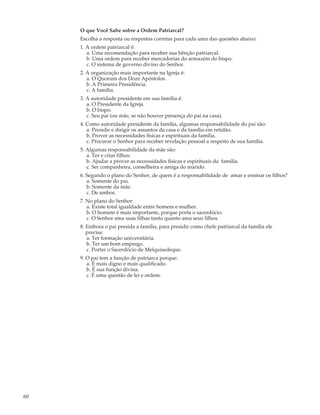 O que Você Sabe sobre a Ordem Patriarcal?
     Escolha a resposta ou respostas corretas para cada uma das questões abaixo:
     1. A ordem patriarcal é:
        a. Uma recomendação para receber sua bênção patriarcal.
        b. Uma ordem para receber mercadorias do armazém do bispo.
        c. O sistema de governo divino do Senhor.
     2. A organização mais importante na Igreja é:
        a. O Quorum dos Doze Apóstolos.
        b. A Primeira Presidência.
        c. A família.
     3. A autoridade presidente em sua família é:
        a. O Presidente da Igreja.
        b. O bispo.
        c. Seu pai (ou mãe, se não houver presença do pai na casa).
     4. Como autoridade presidente da família, algumas responsabilidade do pai são:
        a. Presidir e dirigir os assuntos da casa e da família em retidão.
        b. Prover as necessidades físicas e espirituais da família.
        c. Procurar o Senhor para receber revelação pessoal a respeito de sua família.
     5. Algumas responsabilidade da mãe são:
        a. Ter e criar filhos.
        b. Ajudar a prover as necessidades físicas e espirituais da família.
        c. Ser companheira, conselheira e amiga do marido.
     6. Segundo o plano do Senhor, de quem é a responsabilidade de amar e ensinar os filhos?
        a. Somente do pai.
        b. Somente da mãe.
        c. De ambos.
     7. No plano do Senhor:
        a. Existe total igualdade entre homem e mulher.
        b. O homem é mais importante, porque porta o sacerdócio.
        c. O Senhor ama suas filhas tanto quanto ama seus filhos.
     8. Embora o pai presida a família, para presidir como chefe patriarcal da família ele
        precisa:
        a. Ter formação universitária.
        b. Ter um bom emprego.
        c. Portar o Sacerdócio de Melquisedeque.
     9. O pai tem a função de patriarca porque:
        a. É mais digno e mais qualificado.
        b. É sua função divina.
        c. É uma questão de lei e ordem.




60
 