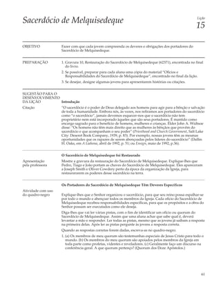 Sacerdócio de Melquisedeque                                                                             Lição

                                                                                                       15

OBJETIVO            Fazer com que cada jovem compreenda os deveres e obrigações dos portadores do
                    Sacerdócio de Melquisedeque.


PREPARAÇÃO          1. Gravura 10, Restauração do Sacerdócio de Melquisedeque (62371), encontrada no final
                       do livro.
                    2. Se possível, preparar para cada aluna uma cópia do material “Ofícios e
                       Responsabilidades do Sacerdócio de Melquisedeque”, encontrado no final da lição.
                    3. Se desejar, designe algumas jovens para apresentarem histórias ou citações.


SUGESTÃO PARA O
DESENVOLVIMENTO
DA LIÇÃO        Introdução
Citação             “O sacerdócio é o poder de Deus delegado aos homens para agir para a bênção e salvação
                    de toda a humanidade. Embora nós, às vezes, nos refiramos aos portadores do sacerdócio
                    como “o sacerdócio”, jamais devemos esquecer-nos que o sacerdócio não tem
                    proprietário nem está incorporado àqueles que são seus portadores. É mantido como
                    encargo sagrado para o benefício de homens, mulheres e crianças. Élder John A. Widtsoe
                    disse: “Os homens não têm mais direito que as mulheres às bênçãos que provêm do
                    sacerdócio e que acompanham o seu poder” (Priesthood and Church Government, Salt Lake
                    City: Deseret Book Company, 1939, p. 83). Por exemplo, nossas jovens têm as mesmas
                    oportunidades que os rapazes de serem abençoadas pelos líderes do sacerdócio” (Dallin
                    H. Oaks, em A Liahona, abril de 1992, p. 51; ou Ensign, maio de 1992, p.36).


                    O Sacerdócio de Melquisedeque foi Restaurado
Apresentação        Mostre a gravura da restauração do Sacerdócio de Melquisedeque. Explique-lhes que
pela professora     Pedro, Tiago e João portam as chaves do Sacerdócio de Melquisedeque. Eles apareceram
                    a Joseph Smith e Oliver Cowdery perto da época da organização da Igreja, para
                    restaurararem os poderes desse sacerdócio na terra.


                    Os Portadores do Sacerdócio de Melquisedeque Têm Deveres Específicos
Atividade com uso
do quadro-negro     Explique-lhes que o Senhor organizou o sacerdócio, para que seu reino possa espalhar-se
                    por todo o mundo e abençoar todos os membros da Igreja. Cada ofício do Sacerdócio de
                    Melquisedeque recebeu responsabilidades específicas, para que os propósitos e a obra do
                    Senhor possam ser executados como ele deseja.
                    Diga-lhes que vai ler várias pistas, com o fim de identificar um ofício ou quorum do
                    Sacerdócio de Melquisedeque. Assim que uma aluna achar que sabe qual é, deverá
                    levantar a mão e responder. Ler todas as pistas, mesmo que as jovens já saibam a resposta
                    na primeira delas. Após ler as pistas pergunte às jovens a resposta correta.
                    Quando as respostas corretas forem dadas, escreva-as no quadro-negro.
                    1. (a) Os membros de meu quorum são testemunhas especiais de Jesus Cristo para todo o
                       mundo. (b) Os membros do meu quorum são apoiados pelos membros da Igreja em
                       toda parte como profetas, videntes e reveladores. (c) Geralmente faço um discurso na
                       conferência geral. A que quorum pertenço? (Quorum dos Doze Apóstolos.)




                                                                                                          61
 