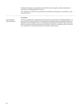 • Quando tratamos os portadores do Sacerdócio com respeito, estamos honrando o
                  Sacerdócio de Melquisedeque? Como?
                  • Se desejamos incentivar os portadores do sacerdócio a honrarem o sacerdócio, o que
                  devemos fazer?


                  Conclusão
Apresentação      Conclua, salientando a importância de honrarmos o Sacerdócio de Melquisedeque e os
pela professora   que o portam. Esses portadores do Sacerdócio de Melquisedeque comprometeram-se a
                  obedecer ao Pai Celestial e usar o sacerdócio para abençoar seus filhos. Eles, como nós,
                  estão no processo de tentar tornar-se como Deus. Nossa fé e confiança neles irá motivá-
                  los e inspirá-los a honrar plenamente o sacerdócio que portam.




64
 