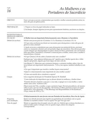 Lição
                                                                  As Mulheres e os
16                                                         Portadores do Sacerdócio
OBJETIVO              Fazer com que as jovens compreendam que marido e mulher somente poderão entrar no
                      mais alto grau de glória juntos.


PREPARAÇÃO            1. Prepare as tiras de papel indicadas na lição.
                      2. Se desejar, designe algumas jovens para apresentarem histórias, escrituras ou citações.


SUGESTÃO PARA O
DESENVOLVIMENTO
DA LIÇÃO        A Mulher tem um Importante Relacionamento com o Homem e o Sacerdócio
Debate de escritura   Solicite uma jovem para ler I Coríntios 11:11 e Doutrina e Convênios 131:1-4.
                      • O que estas escrituras nos dizem ser necessário para alcançarmos o mais alto grau de
                      gloria no reino celestial?
                      • Ajude as jovens a entenderem que, para alcançarem seu potencial divino, precisam
                      entrar no casamento celestial com um portador digno do sacerdócio. Elas devem perceber
                      a parte integral que desempenham no plano eterno de Deus, juntamente com um homem
                      justo que porte o sacerdócio. O homem é essencial para a mulher, assim como a mulher é
                      essencial para o homem.
Debate de escritura   • O que Gênesis 2:18 diz sobre o homem estar sem a mulher?
                      Explique que “uma adjutora idônea para ele” significa que o Senhor queria dar a Adão
                      alguém apropriado, alguém que fosse digno de estar com ele.
                      Leia Moisés 5:1. Mencione que o primeiro homem e a primeira mulher sobre a face da
                      terra tinham um importante relacionamento. “E Eva, sua esposa, também trabalhava com
                      ele.”
                      • Por que é importante que marido e mulher façam coisas juntos?
                      • Qual é o relacionamento mais importante de uma mulher casada?
                      • Como um marido deve considerar a esposa?
Citação               Leia a seguinte declaração do Presidente Spencer W. Kimball:
                      “Como indicação da importância que os deuses deram às mulheres, o Senhor disse:
                      `Portanto deixará o homem o seu pai e a sua mãe, e apegar-se-á a sua mulher, e serão
                      ambos uma carne.’ (Gênesis 2:24.)
                      Observaram isto? Ela, a mulher, ocupa o primeiro lugar. Ela tem precedência, até mesmo
                      sobre os pais, que nos são tão queridos. Até mesmo os filhos precisam ocupar seu lugar
                      significativo, mas adequado.” (“The Blessings and Responsibilities of Womanhood”,
                      Ensign, março de 1976, p. 72.)


                      O Relacionamento de uma Jovem com um Portador do Sacerdócio, Deve Ser de Apoio
Perguntas             Qual é sua atitude pessoal com respeito aos portadores do sacerdócio com os quais
para meditação        trabalha ou mantém contato? Você os apóia? Por que? Por que não?
Tiras de papel        Mostre as seguintes tiras de papel, uma de cada vez. Solicite que as alunas decidam se a
                      palavra indica apóio. Coloque a tira no quadro-negro, abaixo da categoria
                      correspondente.




66
 