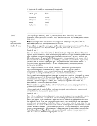 A ilustração deverá ficar assim, quando terminada:

                    Falta de apoio         Apoio

                    Menosprezar            Motivar

                    Enfraquecer            Fortalecer

                    Ignorar                Apoiar

                    Negligenciar           Guiar




Debate            Qual a principal diferença entre as palavras dessas duas colunas? (Uma coluna
                  representa uma ação positiva; a outra, uma ação improdutiva, negativa e possivelmente,
                  destrutiva.)
Pergunta          • Qual dessas palavras descreve sua atitude pessoal em relação aos portadores do
para meditação    sacerdócio com quem trabalham e mantém contato?
estudos de caso   Leia e debata os seguintes casos, para ajudar as jovens a compreenderem que têm, desde
                  já, muitas oportunidades de demonstrar apoio aos portadores do sacerdócio.
                  Estudo de caso 1
                  Lina fora chamada como presidente da classe das moças em janeiro. Parecia-lhe que os
                  rapazes deixavam a maior parte do trabalho para ser realizado pelas moças quando havia
                  uma atividade conjunta. Lina tornou-se frustrada e impaciente. Precisava lembrar aos
                  líderes dos rapazes de quase tudo. Ela detestava ser insistente, mas temia que, se não o
                  fosse, nada seria realizado. Depois de uma longa conversa, sua conselheira sugeriu-lhe
                  que mudasse de atitude. Ela sugeriu que Lina desenvolvesse uma atitude positiva a
                  respeito de suas responsabilidades e de seu relacionamento com os rapazes que
                  portavam o sacerdócio.
                  Lina aceitou o conselho e, com fervor, começou a determinar quais eram suas
                  responsabildiades em cada designação e como poderia executá-las rápida e
                  eficientemente. Depois, orou e assumiu a atitude de quem sabia que os rapazes
                  cumpririam suas responsabilidades com a mesma rapidez e eficência.
                  Sua devotada atitude positiva funcionou. Os rapazes reagiram bem, porque ela os tratou
                  como líderes responsáveis do sacerdócio. Percebendo que as jovens dependiam deles e
                  iriam apoiá-los e incentivá-los, tomaram a direção. Começaram a fazer sua parte no
                  trabalho. Em vez de implicar e cobrar, Lina começou a depender dos irmãos do
                  sacerdócio. Foi uma sensação maravilhosa!
                  • Como a atitude negativa de Lina estava interferindo em seus esforços para apoiar os
                  portadores do sacerdócio?
                  • Como a atitude de apoio de Lina mudou seu próprio comportamento, assim como o
                  comportamento daqueles com quem serviu?
                  Estudo de caso 2
                  Geni estava muito entusiasmada ao conversar com as amigas sobre seus grandes planos
                  para sexta-feira à noite. Durante dias, tinham estado planejando um jantar especial,
                  sendo que depois todas passariam a noite em casa de uma delas, comemorando o final
                  das aulas. O pai de Geni, que era presidente do ramo, e seu irmão Davi, que acabara de
                  ser ordenado sacerdote, também tinham ótimos planos para a noite de sexta-feira. Em seu
                  ramo isolado de Kenai, no Alaska, não era comum terem oportunidade de receber a visita
                  de uma Autoridade Geral. Planejaram viajar cerca de 240 quilômetros para participarem
                  de um programa de pais e filhos da estaca e da conferência do sacerdócio, com uma das
                  Autoridades Gerais. O pai de Geni estava especialmente ansioso, porque, como novo
                  líder do sacerdócio, tinha muitas perguntas a fazer.




                                                                                                          67
 