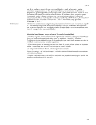 Lição 16

             Isto dá às mulheres uma poderosa responsabilidade, a qual, se honrada e usada,
             aumentará seu poder; mas, se elas ignoram, tratam-na levianamente, ou deixam de
             magnificá-la, poderão perder aquilo que possuem agora, sendo privadas, assim, de seus
             direitos de nascimento. Por este grande privilégio, as mulheres desta Igreja devem ser
             eternamente gratas, estando prontas a usar e apreciar este precioso e inestimável
             relacionamento. Onde muito é dado, muito é esperado.” (Leah D. Widtsoe, Priesthood and
             Womanhood, como citado em Priesthood and Church Government, comp. por John
             A.Widtsoe, p. 90-91.)
Testemunho   Fale de seus sentimentos e sua gratidão por este relacionamento com o sacerdócio. Ajude-
             as a perceberem que podem abençoar ativamente a vida dos portadores do sacerdócio
             que as cercam. Fazendo isto, receberão bênçãos do sacerdócio e grande capacidade para
             cumprir suas próprias responsabilidades.


             Atividade Sugerida para Jovens acima de Dezesseis Anos de Idade
             Convide os rapazes para acompanharem as jovens em uma atividade especial. Ponha em
             prática os princípios aprendidos nesta lição, ao organizar e realizar a atividade.
             Certifique-se de que todas têm uma designação, para que a atividade alcance sucesso. A
             atividade poderá ser como uma das seguintes:
             Organizar um painel de debates para discutir como as jovens podem ajudar os rapazes a
             honrar e magnificar seu sacerdócio e preparar-se para a missão.
             Dar um passeio ao nascer do sol, tomando juntos o desjejum.
             Ajudar os rapazes a se prepararem para a missão, ensinando-os a fazer pão ou qualquer
             outro alimento básico.
             Trabalhar com os líderes do sacerdócio, selecionar um projeto de serviço para ajudar um
             membro ou não-membro da sua área.




                                                                                                    69
 