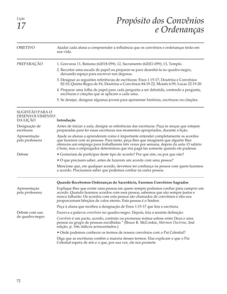 Lição
                                                       Propósito dos Convênios
17                                                                e Ordenanças
OBJETIVO          Ajudar cada aluna a compreender a influência que os convênios e ordenanças terão em
                  sua vida.


PREPARAÇÃO        1. Gravuras 11, Batismo (62018-059); 12, Sacramento (62021-059); 13, Templo.
                  2. Recortar uma escada de papel ou preparar-se para desenhá-la no quadro-negro,
                     deixando espaço para escrever nos degraus.
                  3. Designar as seguintes referências de escrituras: Enos 1:15-17; Doutrina e Convênios
                     82:10; Quinta Regra de Fé; Doutrina e Convênios 84:19-22; Moisés 6:59; Lucas 22:19-20.
                  4. Preparar uma folha de papel para cada pergunta a ser debatida, contendo a pergunta,
                     escrituras e citações que se aplicam a cada uma.
                  5. Se desejar, designar algumas jovens para apresentar histórias, escrituras ou citações.


SUGESTÃO PARA O
DESENVOLVIMENTO
DA LIÇÃO        Introdução
Designação de     Antes de iniciar a aula, designe as referências das escrituras. Peça às moças que estejam
escrituras        preparadas para ler essas escrituras nos momentos apropriados, durante a lição.
Apresentação      Ajude as alunas a aprenderem como é importante entender completamente os acordos
pela professora   que fazemos com as pessoas. Para tanto, peça-lhes que imaginem que alguém lhes
                  ofereceu um emprego para trabalharem três vezes por semana, depois da aula. O salário
                  é bom, mas o empregador determinou que iria pagá-las somente quando ele pudesse.
Debate            • Gostariam de participar deste tipo de acordo? Por que sim, ou por que não?
                  • O que precisam saber, antes de fazerem um acordo com uma pessoa?
                  Mencione que, em qualquer acordo, devemos ter confiança na pessoa com quem fazemos
                  o acordo. Precisamos saber que podemos confiar na outra pessoa.


                  Quando Recebemos Ordenanças do Sacerdócio, Fazemos Convênios Sagrados
Apresentação      Explique-lhes que existe uma pessoa em quem sempre podemos confiar para cumprir um
pela professora   acordo. Quando fazemos acordos com essa pessoa, sabemos que são sempre justos e
                  nunca falharão. Os acordos com esta pessoa são chamados de convênios e eles nos
                  proporcionam bênçãos de valor eterno. Esta pessoa é o Senhor.
                  Peça à aluna que recebeu a designação de Enos 1:15-17 que leia a escritura.
Debate com uso    Escreva a palavra convênios no quadro-negro. Depois, leia a seuinte definição:
de quadro-negro   Convênio é um pacto, acordo, contrato ou promessa mútua solene entre Deus e uma
                  pessoa ou grupo de pessoas escolhidas.” (Bruce R. McConkie, Mormon Doctrine, 2nd
                  edição, p. 166; itálicos acrescentados.)
                  • Onde podemos conhecer os termos de nossos convênios com o Pai Celestial?
                  Diga que as escrituras contêm a maioria desses termos. Elas explicam o que o Pai
                  Celestial espera de nós e o que, por sua vez, ele nos promete.




72
 