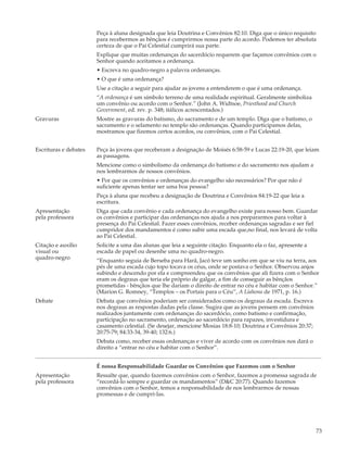 Peça à aluna designada que leia Doutrina e Convênios 82:10. Diga que o único requisito
                       para recebermos as bênçãos é cumprirmos nossa parte do acordo. Podemos ter absoluta
                       certeza de que o Pai Celestial cumprirá sua parte.
                       Explique que muitas ordenanças do sacerdócio requerem que façamos convênios com o
                       Senhor quando aceitamos a ordenança.
                       • Escreva no quadro-negro a palavra ordenanças.
                       • O que é uma ordenança?
                       Use a citação a seguir para ajudar as jovens a entenderem o que é uma ordenança.
                       “A ordenança é um símbolo terreno de uma realidade espiritual. Geralmente simboliza
                       um convênio ou acordo com o Senhor.” (John A. Widtsoe, Priesthood and Church
                       Government, ed. rev. p. 348; itálicos acrescentados.)
Gravuras               Mostre as gravuras do batismo, do sacramento e de um templo. Diga que o batismo, o
                       sacramento e o selamento no templo são ordenanças. Quando participamos delas,
                       mostramos que fizemos certos acordos, ou convênios, com o Pai Celestial.


Escrituras e debates   Peça às jovens que receberam a designação de Moisés 6:58-59 e Lucas 22:19-20, que leiam
                       as passagens.
                       Mencione como o simbolismo da ordenança do batismo e do sacramento nos ajudam a
                       nos lembrarmos de nossos convênios.
                       • Por que os convênios e ordenanças do evangelho são necessários? Por que não é
                       suficiente apenas tentar ser uma boa pessoa?
                       Peça à aluna que recebeu a designação de Doutrina e Convênios 84:19-22 que leia a
                       escritura.
Apresentação           Diga que cada convênio e cada ordenança do evangelho existe para nosso bem. Guardar
pela professora        os convênios e participar das ordenanças nos ajuda a nos prepararmos para voltar à
                       presença do Pai Celestial. Fazer esses convênios, receber ordenanças sagradas e ser fiel
                       cumpridor dos mandamentos é como subir uma escada que,no final, nos levará de volta
                       ao Pai Celestial.
Citação e auxílio      Solicite a uma das alunas que leia a seguinte citação. Enquanto ela o faz, apresente a
visual ou              escada de papel ou desenhe uma no quadro-negro.
quadro-negro           “Enquanto seguia de Berseba para Harã, Jacó teve um sonho em que se viu na terra, aos
                       pés de uma escada cujo topo tocava os céus, onde se postava o Senhor. Observou anjos
                       subindo e descendo por ela e compreendeu que os convênios que ali fizera com o Senhor
                       eram os degraus que teria ele próprio de galgar, a fim de conseguir as bênçãos
                       prometidas - bênçãos que lhe dariam o direito de entrar no céu e habitar com o Senhor.”
                       (Marion G. Romney, “Templos – os Portais para o Céu”, A Liahona de 1971, p. 16.)
Debate                 Debata que convênios poderiam ser considerados como os degraus da escada. Escreva
                       nos degraus as respostas dadas pela classe. Sugira que as jovens pensem em convênios
                       realizados juntamente com ordenanças do sacerdócio, como batismo e confirmação,
                       participação no sacramento, ordenação ao sacerdócio para rapazes, investidura e
                       casamento celestial. (Se desejar, mencione Mosias 18:8-10; Doutrina e Convênios 20:37;
                       20:75-79; 84:33-34, 39-40; 132:6.)
                       Debata como, receber essas ordenanças e viver de acordo com os convênios nos dará o
                       direito a “entrar no céu e habitar com o Senhor”.


                       É nossa Responsabilidade Guardar os Convênios que Fazemos com o Senhor
Apresentação           Ressalte que, quando fazemos convênios com o Senhor, fazemos a promessa sagrada de
pela professora        “recordá-lo sempre e guardar os mandamentos” (D&C 20:77). Quando fazemos
                       convênios com o Senhor, temos a responsabilidade de nos lembrarmos de nossas
                       promessas e de cumpri-las.




                                                                                                                73
 