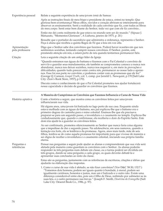 Experiência pessoal   Relate a seguinte experiência de uma jovem irmã de Samoa:
                      Após as instruções finais de meu bispo e presidente de estaca, entrei no templo. Que
                      gloriosa bem-aventurança! Meus olhos, ouvidos e coração abriram-se inteiramente para
                      absorver os ensinamentos. Senti a realidade de cada convênio que fiz, com todas as fibras
                      do meu corpo. Senti estar bem diante do Senhor, toda vez que com ele fiz convênio...
                      Então me dei conta realmente de que estava no mundo sem ser do mundo.” (Sipuao J.
                      Matuauto, “Momentos Gloriosos”, A Liahona, janeiro de 1975, p. 20.)
                      Ressalte que o portador do sacerdócio que administra a ordenança, representa o Senhor.
                      Peça à aluna que recebeu a quinta Regra de Fé que a leia em voz alta.
Apresentação          Diga que o Senhor sabe dos convênios que fazemos. Poderá haver ocasiões em que nos
pela professora       sentiremos sozinhas, tentando cumprir nossos convênios. O Senhor, porém, está
                      prestando atenção em nós, e estará perto de nós quando tentarmos permanecer fiéis.
Citação               Leia a seguinte citação de um antigo líder da Igreja:
                      “Quando entramos nas águas do batismo e fizemos com o Pai Celestial o convênio de
                      servi-lo e guardar seus mandamentos, ele também se comprometeu conosco a nunca nos
                      abandonar, nunca nos deixar sozinhos, nunca nos esquecer e, em meio às provações e
                      dificuldades, quando tudo parecer estar contra nós, permanecer ao nosso lado e apoiar-
                      nos. Essa foi sua parte no convênio, e podemos contar com as promessas que ele fez”
                      (George Q. Cannon, Gospel Truth, vol. 1, comp. por Jerreld L. Newquist, p.170 [Salt Lake
                      City: Zion’s Book Store, 1957], p.170).
                      Discuta como o conhecimento de que o Pai Celestial prometeu nos ajudar fortalecerá
                      nossa capacidade e decisão de guardar os convênios que fizemos.


                      A Maneira de Cumprirmos os Convênios que Fazemos Influencia o Curso de Nossa Vida
História optativa     Conte a história a seguir, que mostra como os convênios feitos por uma jovem
                      influenciaram sua vida.
                      Há alguns anos, uma jovem foi batizada no lago perto de sua casa. Enquanto ainda
                      estava molhada com as águas do batismo, seu pai explicou-lhe que o batismo era o
                      primeiro degrau do caminho para o reino celestial. Ensinou-lhe que ela precisava
                      preparar-se para um segundo passo, a investidura e o casamento no templo. Explicou-lhe
                      cuidadosamente que, quando a confirmasse, ela receberia o dom do Espírito Santo. Este
                      dom iria ajudá-la a guardar os convênios feitos.
                      Ao ser confirmada, prometeu silenciosamente ao Senhor que nunca faria coisa alguma
                      que a impedisse de dar o segundo passo. Na adolescência, em seus namoros, quando a
                      tentação era forte, ela se lembrava da promessa. Agora, anos mais tarde, mãe de seis
                      filhos, lembra-se de como aquela promessa foi importante para que vivesse de maneira a
                      ser digna de receber a investidura e o casamento celestial, iniciando sua própria família
                      eterna.
Perguntas e           Pensar nas perguntas a seguir pode ajudar as alunas a compreenderem que sua vida será
referências           afetada pela maneira como guardam os convênios com o Senhor. As alunas poderão
                      responder às três perguntas num debate em classe, ou a turma poderá ser dividida em
                      três grupos, dando-se uma pergunta a cada grupo, os quais deverão debatê-la e
                      apresentar suas conclusões ao resto da classe.
                      Estas são as perguntas, juntamente com as referências de escrituras, citações e idéias que
                      ajudarão na elaboração das respostas.
                      1. Como o curso de sua vida é afetado, se não fizer convênios? (Ver D&C 58:30; 132:7.)
                         “Tomemos dois homens; podem ser iguais quanto à bondade, à moral, podem ser
                         igualmente caridosos, honestos e justos, mas um é batizado e o outro não. Existe uma
                         diferença considerável entre eles, pois um é filho de Deus, redimido por submeter-se às
                         suas leis, e o outro permanece nas trevas.” (Joseph F. Smith, Doutrina do Evangelho [Salt
                         Lake City: Deseret Book Co., 1986, p. 97).




74
 