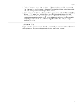 Lição 17

2. Como pode o curso de sua vida ser afetado, se fizer convênios mas não os cumprir?
   (Ver D&C 1:14-15; 58:29; refira-se à citação do Élder Cannon.) Quão diferente seria sua
   vida sem as bênçãos mencionadas por Élder Cannon?
3. Como sua vida será afetada, se fizer convênios e permanecer fiel a eles? (Ver D&C 54:6;
   Mosiah 5:7,15) “Deus...por causa do amor que nos tem, condescendeu em firmar
   convênios conosco, a fim de nos poupar fracasso, sofrimento, remorso, e para que
   possamos atingir a plenitude de glória prometida aos que são fiéis e perseveram até o
   fim (ElRay L.Christiansen, em Conference Report, outubro 1972, p.46; ou Ensign,
   janeiro 1973, p. 51).


Aplicação da Lição
Sugira às alunas, que considerem, durante o sacramento, os convênios feitos no batismo e
elaborem planos para cumpri-los mais plenamente na próxima semana.




                                                                                          75
 