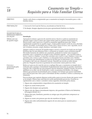 Lição
                                         Casamento no Templo –
18                         Requisito para a Vida Familiar Eterna
OBJETIVO            Ajudar cada aluna a compreender que o casamento no templo é necessário para a vida
                    familiar eterna.


PREPARAÇÃO          1. Gravura 8, Um Casal de Noivos, encontrada no final do livro.
                    2. Se desejar, designe algumas jovens para apresentarem histórias ou citações.


SUGESTÃO PARA O
DESENVOLVIMENTO
DA LIÇÃO        Introdução
Debate com uso      Apresente às alunas a gravura do casal de noivos. Escreva a palavra casamento no
do quadro-negro     quandro-negro e peça à classe que sugira tantas palavras quantas forem possíveis,
                    descrevendo o que a gravura e a palavra casamento significam para elas. Aliste
                    rapidamente as palavras no quadro-negro. A lista poderá incluir vestido de noiva, felicidade,
                    alianças, eternidade, recomendação para o templo, flores, damas de honra, amor, dignidade, lua-de-
                    mel, cerimônia, presentes, amigos, familiares, autoridade e festa.
                    Apague a palavra casamento do quadro-negro e escreva casamento no templo em seu lugar.
                    Esclareça que há uma diferença entre o casamento no templo e uma cerimônia nupcial.
                    Há muitas maneiras de celebrar um casamento, podendo-se incluir uma recepção e
                    presentes, mas o casamento no templo é uma cerimônia sagrada – um convênio entre a
                    noiva, o noivo e o Senhor. A noiva faz convênio com o noivo e com o Senhor; o noivo faz
                    convênio com a noiva e com o Senhor; e os dois juntos fazem convênio com o Senhor.
                    Peça às alunas que identifiquem as palavras da lista que se relacionam com o casamento
                    no templo e não com um casamento comum. Desenhe um círculo ao redor dessas
                    palavras. Pergunte às jovens se gostariam de acrescentar outras palavras à lista.
Gravura e           Refira-se à gravura do casal de noivos e explique-lhes que o casamento no templo não é
apresentação pela   realizado com a pompa e formalidade freqüentemente associadas às grandes cerimônias
professora          nupciais. Ele é realizado em uma pequena sala de selamento, simples e bonita. Os noivos
                    ajoelham-se no altar, um de frente para o outro, na presença da família e de amigos
                    íntimos que possuam recomendação para o templo. Um homem que possui autoridade
                    para selá-los para esta vida e para a eternidade dá-lhes conselhos e realiza a ordenança de
                    selamento.
Debate              Peça às alunas que sugiram algumas razões pelas quais os jovens dizem não querer casar-
                    se no templo. Damos aqui uma lista de razões apresentadas por jovens. Examine-as
                    rapidamente com a classe e considere outras sugestões oferecidas pelas alunas.
                    1. Alguns não compreendem a importância do casamento no templo.
                    2. Alguns se casam muito jovens.
                    3. Alguns não desejam usar garments.
                    4. Alguns não são dignos (moralmente impuros, não guardam a Palavra de Sabedoria,
                       não pagam dízimo, etc.)
                    5. Alguns têm pais, familiares, parentes ou amigos que não poderiam comparecer ao
                       casamento.
                    6. Alguns se casam com pessoas que não são membros da Igreja.
                    7. Alguns não estão suficientemente seguros de seu amor para se casarem para a
                       eternidade.




76
 