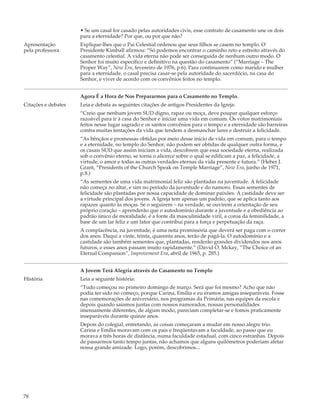 • Se um casal for casado pelas autoridades civis, esse contrato de casamento une os dois
                     para a eternidade? Por que, ou por que não?
Apresentação         Explique-lhes que o Pai Celestial ordenou que seus filhos se casem no templo. O
pela professora      Presidente Kimball afirmou: “Só podemos encontrar o caminho reto e estreito através do
                     casamento celestial. A vida eterna não pode ser conseguida de nenhum outro modo. O
                     Senhor foi muito específico e definitivo na questão do casamento” (“Marriage – The
                     Proper Way”, New Era, fevereiro de 1976, p.6). Para continuarem como marido e mulher
                     para a eternidade, o casal precisa casar-se pela autoridade do sacerdócio, na casa do
                     Senhor, e viver de acordo com os convênios feitos no templo.


                     Agora É a Hora de Nos Prepararmos para o Casamento no Templo.
Citações e debates   Leia e debata as seguintes citações de antigos Presidentes da Igreja:
                     “Creio que nenhum jovem SUD digno, rapaz ou moça, deve poupar qualquer esforço
                     razoável para ir à casa do Senhor e iniciar uma vida em comum. Os votos matrimoniais
                     feitos nesse lugar sagrado e os santos convênios para o tempo e a eternidade são barreiras
                     contra muitas tentações da vida que tendem a desmanchar lares e destruir a felicidade.
                     “As bênçãos e promessas obtidas por meio desse início de vida em comum, para o tempo
                     e a eternidade, no templo do Senhor, não podem ser obtidas de qualquer outra forma, e
                     os casais SUD que assim iniciam a vida, descobrem que essa sociedade eterna, realizada
                     sob o convênio eterno, se torna o alicerce sobre o qual se edificam a paz, a felicidade, a
                     virtude, o amor e todas as outras verdades eternas da vida presente e futura.” (Heber J.
                     Grant, “Presidents of the Church Speak on Temple Marriage”, New Era, junho de 1971,
                     p.8.)
                     “As sementes de uma vida matrimonial feliz são plantadas na juventude. A felicidade
                     não começa no altar, e sim no período da juventude e do namoro. Essas sementes de
                     felicidade são plantadas por nossa capacidade de dominar paixões. A castidade deve ser
                     a virtude principal dos jovens. A Igreja tem apenas um padrão, que se aplica tanto aos
                     rapazes quanto às moças. Se o seguirem – na verdade, se ouvirem a orientação de seu
                     próprio coração – aprenderão que o autodomínio durante a juventude e a obediência ao
                     padrão único de moralidade, é a fonte da masculinidade viril, a coroa da feminilidade, a
                     base de um lar feliz e um fator que contribui para a força e perpetuação da raça.
                     A complacência, na juventude, é uma nota promissória que deverá ser paga com o correr
                     dos anos. Daqui a vinte, trinta, quarenta anos, terão de pagá-la. O autodomínio e a
                     castidade são também sementes que, plantadas, renderão grandes dividendos nos anos
                     futuros, e esses anos passam muito rapidamente.” (David O. Mckay, “The Choice of an
                     Eternal Companion”, Improvement Era, abril de 1965, p. 285.)


                     A Jovem Terá Alegria através do Casamento no Templo
História             Leia a seguinte história:
                     “Tudo começou no primeiro domingo de março. Será que foi mesmo? Acho que não
                     podia ter sido no começo, porque Carina, Emília e eu éramos amigas inseparáveis. Fosse
                     nas comemorações de aniversário, nos programas da Primária, nas equipes da escola e
                     depois quando saíamos juntas com nossos namorados, nossas personalidades
                     imensamente diferentes, de algum modo, pareciam completar-se e fomos praticamente
                     inseparáveis durante quinze anos.
                     Depois do colegial, entretando, as coisas começaram a mudar em nosso alegre trio.
                     Carina e Emília moravam com os pais e freqüentavam a faculdade, ao passo que eu
                     morava a três horas de distância, numa faculdade estadual, com cinco estranhas. Depois
                     de passarmos tanto tempo juntas, não achamos que alguns quilômetros poderiam afetar
                     nossa grande amizade. Logo, porém, descobrimos...




78
 