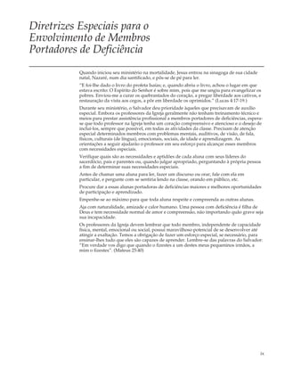 Diretrizes Especiais para o
Envolvimento de Membros
Portadores de Deficiência
           Quando iniciou seu ministério na mortalidade, Jesus entrou na sinagoga de sua cidade
           natal, Nazaré, num dia santificado, e pôs-se de pé para ler.
           “E foi-lhe dado o livro do profeta Isaías; e, quando abriu o livro, achou o lugar em que
           estava escrito: O Espírito do Senhor é sobre mim, pois que me ungiu para evangelizar os
           pobres. Enviou-me a curar os quebrantados do coração, a pregar liberdade aos cativos, e
           restauração da vista aos cegos, a pôr em liberdade os oprimidos.” (Lucas 4:17-19.)
           Durante seu ministério, o Salvador deu prioridade àqueles que precisavam de auxílio
           especial. Embora os professores da Igreja geralmente não tenham treinamento técnico e
           meios para prestar assistência profissional a membros portadores de deficiências, espera-
           se que todo professor na Igreja tenha um coração compreensivo e atencioso e o desejo de
           incluí-los, sempre que possível, em todas as atividades da classe. Precisam de atenção
           especial determinados membros com problemas mentais, auditivos, de visão, de fala,
           físicos, culturais (de língua), emocionais, sociais, de idade e aprendizagem. As
           orientações a seguir ajudarão o professor em seu esforço para alcançar esses membros
           com necessidades especiais.
           Verifique quais são as necessidades e aptidões de cada aluna com seus líderes do
           sacerdócio, pais e parentes ou, quando julgar apropriado, perguntando à própria pessoa
           a fim de determinar suas necessidades especiais.
           Antes de chamar uma aluna para ler, fazer um discurso ou orar, fale com ela em
           particular, e pergunte com se sentiria lendo na classe, orando em público, etc.
           Procure dar a essas alunas portadoras de deficiências maiores e melhores oportunidades
           de participação e aprendizado.
           Empenhe-se ao máximo para que toda aluna respeite e compreenda as outras alunas.
           Aja com naturalidade, amizade e calor humano. Uma pessoa com deficiência é filha de
           Deus e tem necessidade normal de amor e compreensão, não importando quão grave seja
           sua incapacidade.
           Os professores da Igreja devem lembrar que todo membro, independente de capacidade
           física, mental, emocional ou social, possui maravilhoso potencial de se desenvolver até
           atingir a exaltação. Temos a obrigação de fazer um esforço especial, se necessário, para
           ensinar-lhes tudo que eles são capazes de aprender. Lembre-se das palavras do Salvador:
           “Em verdade vos digo que quando o fizestes a um destes meus pequeninos irmãos, a
           mim o fizestes”. (Mateus 25:40)




                                                                                                  ix
 