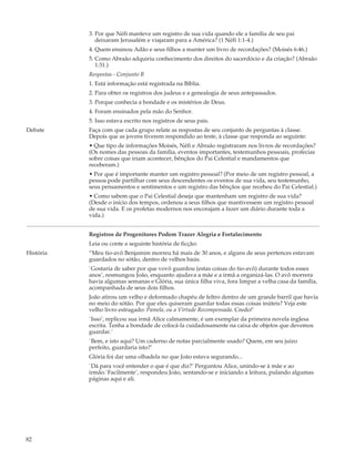 3. Por que Néfi manteve um registro de sua vida quando ele a família de seu pai
              deixaram Jerusalém e viajaram para a América? (1 Néfi 1:1-4.)
           4. Quem ensinou Adão e seus filhos a manter um livro de recordações? (Moisés 6:46.)
           5. Como Abraão adquiriu conhecimento dos direitos do sacerdócio e da criação? (Abraão
              1:31.)
           Respostas - Conjunto B
           1. Está informação está registrada na Bíblia.
           2. Para obter os registros dos judeus e a genealogia de seus antepassados.
           3. Porque conhecia a bondade e os mistérios de Deus.
           4. Foram ensinados pela mão do Senhor.
           5. Isso estava escrito nos registros de seus pais.
Debate     Faça com que cada grupo relate as respostas de seu conjunto de perguntas à classe.
           Depois que as jovens tiverem respondido ao teste, à classe que responda ao seguinte:
           • Que tipo de informações Moisés, Néfi e Abraão registraram nos livros de recordações?
           (Os nomes das pessoas da família, eventos importantes, testemunhos pessoais, profecias
           sobre coisas que iriam acontecer, bênçãos do Pai Celestial e mandamentos que
           receberam.)
           • Por que é importante manter um registro pessoal? (Por meio de um registro pessoal, a
           pessoa pode partilhar com seus descendentes os eventos de sua vida, seu testemunho,
           seus pensamentos e sentimentos e um registro das bênçãos que recebeu do Pai Celestial.)
           • Como sabem que o Pai Celestial deseja que mantenham um registro de sua vida?
           (Desde o início dos tempos, ordenou a seus filhos que mantivessem um registro pessoal
           de sua vida. E os profetas modernos nos encorajam a fazer um diário durante toda a
           vida.)


           Registros de Progenitores Podem Trazer Alegria e Fortalecimento
           Leia ou conte a seguinte história de ficção:
História   “Meu tio-avô Benjamim morreu há mais de 30 anos, e alguns de seus pertences estavam
           guardados no sótão, dentro de velhos baús.
           `Gostaria de saber por que vovô guardou (estas coisas do tio-avô) durante todos esses
           anos’, resmungou João, enquanto ajudava a mãe e a irmã a organizá-las. O avô morrera
           havia algumas semanas e Glória, sua única filha viva, fora limpar a velha casa da família,
           acompanhada de seus dois filhos.
           João atirou um velho e deformado chapéu de feltro dentro de um grande barril que havia
           no meio do sótão. Por que eles quiseram guardar todas essas coisas inúteis? Veja este
           velho livro estragado: Pamela, ou a Virtude Recompensada. Credo!’
           `Isso’, replicou sua irmã Alice calmamente, é um exemplar da primeira novela inglesa
           escrita. Tenha a bondade de colocá-la cuidadosamente na caixa de objetos que devemos
           guardar.’
           `Bem, e isto aqui? Um caderno de notas parcialmente usado? Quem, em seu juízo
           perfeito, guardaria isto?’
           Glória foi dar uma olhadela no que João estava segurando...
           `Dá para você entender o que é que diz?’ Perguntou Alice, unindo-se à mãe e ao
           irmão.`Facilmente’, respondeu João, sentando-se e iniciando a leitura, pulando algumas
           páginas aqui e ali.




82
 