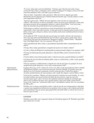 `É só isso’, disse João com incredulidade. `Termina aqui. Não há mais nada. O que
                     aconteceu? Ele voltou e conseguiu outro violino? Conseguiu? E chegou a tocar com uma
                     orquestra sinfônica? mãe, você sabe o que aconteceu?’
                     `Não sei, João’, respondeu a mãe, pensativa. ‘Mas deve haver alguém que saiba.
                     Realmente não me importa que a história tenha terminado aqui. Você já conhece a coisa
                     mais importante sobre ele.’
                     `Esperem’ gritou João. `Olhem, há mais algumas coisas escritas na contracapa do
                     caderno.’ Ele examinou as breves anotações, tossiu um pouco para disfarçar o outro som
                     que quase escapou de sua garganta e passou o caderno para Glória. `Leia você, mãe’,
                     disse ele, temendo não poder proferir mais nenhuma palavra.
                     Glória pegou o caderno, aproximou-se mais da janela para aproveitar a fraca luz
                     crepuscular, e leu o que estava escrito. A mão que escreveu aquelas palavras não era tão
                     firme como a que começara o diário, mas as letras ainda eram cuidadosamente escritas e
                     bem traçadas.
                     23 de junho de 1938: A maior decisão que já tomei em minha vida foi a de renunciar a
                     uma coisa que amava profundamente, por um Deus a quem amava ainda mais. E por
                     causa disso, ele nunca me desamparou. Benjamin Landart.” (Karen Nolen, “ Benjamin:
                     Son of the Right Hand”, New Era, maio de 1974, pp. 35-37.)
Debate               • Da experiência de Alice e João, o que podemos aprender sobre a importância de um
                     diário?
                     • O que Alice e João aprenderam a respeito de seu tio-avô, lendo o diário?
                     • Como o diário de Benjamin Landart pode ter proporcionado alegria à sua própria vida?
                     • Como um diário pessoal pode abençoar a vida dos filhos, netos e bisnetos de uma
                     pessoa?
                     • Vocês sabem coisas interessantes sobre a vida de seus pais, quando tinham sua idade?
                     • Gostam de ouvi-los falar da infância deles, como se conheceram, e sobre vocês, quando
                     eram crianças?
                     • De que maneira o conhecimento a respeito da vida de seus pais ou qualquer de seus
                     antepassados pode ajudá-las a viver mais corajosamente, hoje?
Apresentação         Explique-lhes que, ao ler o diário de seu tio-avô, Alice e João apreenderam sobre a família
pela professora      de Benjamin Landart e seus interesses pessoais. Ficaram sabendo do grande amor que
                     dedicava ao Pai Celestial e passaram a amá-lo mais por isso. O diário nos ajuda a
                     recordar acontecimentos de nossa própria vida e pode dar alegria a nossos filhos e netos.
                     Certa jovem comentou: “Manter um diário pessoal é tradição em nossa família...às vezes,
                     na noite familiar, meu pai lê trechos do diário de meu bisavô, o que me serve de
                     incentivo para fazer o meu. Se meus descendentes sentirem metade da satisfação que
                     sinto ao ler os diários de meus avós, quando lerem o meu, terá valido a pena fazê-lo.
                     (Laura Call, citado em “A Journal Called Lucy”, de Kathleen Lubeck, New Era, novembro
                     de 1981, p.40.)
Histórias pessoais   Partilhe com as alunas uma história sobre a vida de um de seus antepassados e diga-lhes
                     o quanto essa experiência influenciou sua própria vida; ou peça a um visitante que relate
                     uma experiência. Peça às alunas que prepararam um relato sobre a vida de seus avós ou
                     bisavós, que os conte.


                     Conclusão
                     Distribua uma folha com a seguinte citação do Presidente Spencer W. Kimball e peça-lhes
                     que a leiam em voz alta:




84
 