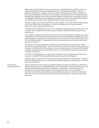 Observação: Você poderá ilustrar para as jovens a importância de contribuir com seus
                 dados de história da família, mostrando-lhes um “Livro de Recordações” cheio de
                 gráficos de linhagem e registros de grupo familiar. Explique que os dados contidos no
                 livro são extremamente valiosos, mas enquanto se encontram na forma impressa são de
                 utilidade para apenas umas poucas pessoas. Quando os dados são convertidos para um
                 computador (utilizando-se o programa de computador Personal Ancestral File), podem
                 ser incluídos no Ancestral File, onde beneficiarão muitas outras pessoas.
                 Saliente também que o Ancestral File não está completo. Ele contém muitas informações,
                 mas existe muito a ser acrescentado – inclusive os dados que as jovens possuem
                 referentes a seus próprios antepassados.
                 O Ancestral File também inclui os nomes e endereços das pessoas que contribuíram com
                 os dados nele contidos. Desse modo, as jovens podem identificar parentes que nunca
                 conheceram.
                 Para ampliar a compreensão das jovens em relação ao FamilySearch, explique que, sem o
                 computador, eles teriam que examinar diversos rolos de microfilmes e páginas de livros
                 para encontrar os dados de seus antepassados. Para muitos que tiveram que fazê-lo, esse
                 foi um trabalho árduo. O computador torna possível pesquisar essa mesma informação
                 em poucos minutos.
                 Permita que as jovens pratiquem a utilização do FamilySearch na pesquisa de dados
                 referentes a seus antepassados. Ajude-as a chamar os nomes contidos em seus gráficos de
                 linhagem. Se não houver nada a respeito de seus antepassados no Ancestral File, lembre-
                 as de que poderão prestar um grande serviço, se providenciarem que esses dados sejam
                 incluídos no arquivo.
                 Ao utilizar o FamilySearch, as moças devem imprimir as informações que encontrarem.
                 Usando o Ancestral File, elas poderão imprimir um gráfico de linhagem.
                 Quando todas as moças tiverem tido oportunidade de utilizar o FamilySearch, examine
                 os dados obtidos. Desafie-as a continuar procurando dados dos antepassados e a fornecê-
                 los ao Ancestral File.
Atividade de     Alguns membros da ala podem ter grandes coleções de dados de história da família em
acompanhamento   formato impresso (Livros de Recordações). As jovens podem realizar um grande serviço
                 computadorizando as informações e ajudando os membros a enviá-las para serem
                 incluídas no Ancestral File. Para que as moças possam realizar essa atividade, é
                 necessário um número suficiente de computadores pessoais com o Personal Ancestral
                 File. Os consultores de história da família da ala podem ajudar a organizar esse projeto
                 de serviço.




86
 