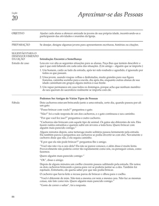 Lição
                                                      Aproximar-se das Pessoas
20

OBJETIVO           Ajudar cada aluna a oferecer amizade às jovens de sua própria idade, incentivando-as a
                   participarem das atividades e reuniões da Igreja.


PREPARAÇÃO         Se desejar, designe algumas jovens para apresentarem escrituras, histórias ou citações.


SUGESTÃO PARA O
DESENVOLVIMENTO
DA LIÇÃO        Introdução: Encontre a Semelhança
Estudo de caso     Leia em voz alta as seguintes situações para as alunas. Peça-lhes que tentem descobrir o
                   que é que está faltando em cada uma das situações. (Um amigo – alguém que se importe.)
                   1. Um homem, caído ao lado da estrada, após ter sido roubado e agredido, é ignorado por
                      todos os que passam.
                   2. Uma jovem, usando roupas velhas e desbotadas, muito grandes para sua figura
                      franzina, caminha sozinha para a escola, dia após dia, enquanto outras alunas de sua
                      idade caminham em grupos alguns metros à sua frente.
                   3. Um rapaz permanece em casa todos os domingos, porque acha que nenhum membro
                      do seu quorum do sacerdócio realmente se importa com ele.


                   Podemos Ser Amigos de Vários Tipos de Pessoas
Fábula             Dois cachorros estavam brincando junto a uma estrada, certo dia, quando passou por ali
                   um gato.
                   “Posso brincar com vocês?” perguntou o gato.
                   “Não!” foi a rude resposta de um dos cachorros, e o gato continuou o seu caminho.
                   “Por que você fez isso?” perguntou o outro cachorro.
                   “Cachorros não brincam com aquele tipo de animal. Os gatos são diferentes de nós. Eles
                   fazem ruídos estranhos e querem subir em árvores a toda hora. Quero brincar com
                   alguém mais parecido comigo.”
                   Alguns minutos depois, uma tartaruga muito solitária passou lentamente pela estrada.
                   Ela também parou e perguntou aos cachorros se podia divertir-se com eles. Novamente o
                   cachorro disse que não, e ela seguiu caminho.
                   “E por que ela não pode brincar?” perguntou-lhe o amigo.
                   “Você não não viu a cara dela? Ela não se parece conosco, e além disso é muito lenta.
                   Provavelmente não poderia correr tão rapidamente como nós, ou perseguir coisas, como
                   fazemos.
                   Quero alguém mais parecido comigo.”
                   “Oh”, disse o amigo.
                   Depois de alguns minutos um coelho cinzento passou saltitando pela estrada. Ele notou
                   os dois cachorros brincando e parou para ver se poderia juntar-se a eles. Também foi
                   rejeitado. Entretanto, ele queria saber por que não podia brincar.
                   O cachorro que havia feito a recusa parou de brincar e olhou para o coelho.
                   “Você é diferente de mim. Não tem a mesma cor nem a mesma cara. Não faz as mesmas
                   coisas, não late como nós. Quero alguém mais parecido comigo.”
                   “Gosto de correr e saltar”, foi a resposta.



88
 