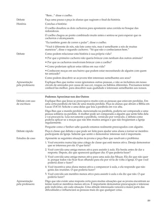 “Bem...” disse o coelho.
Debate            Faça uma pausa e peça às alunas que sugiram o final da história.
História          Conclua a história:
                  O coelho desafiou os dois cachorros para apostarem uma corrida no bosque das
                  redondezas.
                  O coelho chegou ao ponto combinado muito antes e sentou-se para esperar que os
                  cachorros o alcançassem.
                  “Eu também gosto de correr e pular”, disse o coelho.
                  “Você é diferente de nós, não late como nós, mas é semelhante a nós de muitas
                  maneiras”, disse o segundo cachorro. “Só que não o conhecíamos bem.”
Debate            Como podem relacionar esta história à sua própria vida?
                  • Por que o primeiro cachorro não queria brincar com nenhum dos outros animais?
                  • Por que os cachorros resolveram brincar com o coelho?
                  • Como poderiam aplicar estas idéias em sua vida?
                  • Conhecem moças em seu bairro que podem estar necessitando de alguém com quem
                  ter amizade?
                  Como podem descobrir se as jovens têm interesses semelhantes aos seus?
Apresentação      Explique-lhes que nuitas vezes ignoramos outras pessoas, e não as incluímos em nosso
pela professora   círculo de amizades por causa de sua cor, roupas ou hábitos diferentes. Precisamos tentar
                  conhecê-las melhor, para descobrir suas qualidade e interesses semelhantes aos nossos.


                  Podemos Aproximar-nos dos Outros
Debate com uso    Explique-lhes que Jesus se preocupava muito com as pessoas que estavam perdidas. Em
de escritura      uma certa parábola ele fala de uma moeda perdida. Peça às alunas que abram a Bíblia em
                  Lucas 15:8-10. Solicite a uma delas que leia a parábola em voz alta.
                  Diga-lhes que a moeda perdida, mencionada na parábola, poderia ser comparada a uma
                  pessoa solitária ou perdida. A mulher pode ser comparada a alguém que sente falta dela
                  e vai procurá-la. Leia novamente a parábola, versículo por versículo, e debata como
                  poderia aplicar-se a moças que não têm muitos amigos e que não freqüentam a Igreja
                  regularmente.
                  Pergunte como o Senhor sabe quando estamos realmente preocupados com alguém.
Debate rápido     Peça à classe que debata o que pode ser feito para ajudar uma aluna a tornar-se membro
                  participante da Igreja. Saliente que sentir e demonstrar interesse real é importante.
Estudos de caso   Apresente as seguintes situações às jovens e peça-lhes que resolvam o problema:
                  1. Você encontra numa loja uma colega de classe que está menos ativa. Deseja demonstrar
                     que se interessa por ela. O que faria?
                  2. Você convida uma amiga menos ativa para assistir à aula. Ela hesita antes de dar a
                     resposta. Depois, diz que aparecerá qualquer dia. O que poderia fazer?
                  3. Você convida uma amiga menos ativa para uma aula das Moças. Ela diz que não quer
                     ir, porque todos vão ficar ficar olhando para ela por vê-la de volta à Igreja. O que você
                     poderia dizer e fazer?
                  4. Você incentiva uma aluna menos ativa a comparecer à aula, e ela responde que não
                     gosta das reuniões. O que poderia fazer?
                  5. Você convida um membro menos ativo para assistir à aula e ela diz que não. O que
                     poderia fazer?
Apresentação      Diga que não existe uma resposta certa para muitas situações que as jovens encontram ao
pela professora   tentar reativar membros menos ativos. É importante demonstrar preocupação e interesse
                  pelo indivíduo, em cada situação. Uma atitude interessada vencerá a maior parte das
                  dificuldades e influenciará as pessoas mais do que qualquer coisa.



                                                                                                             89
 