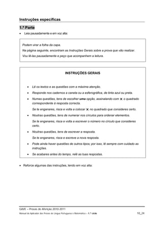 Instruções específicas

1.ª Parte
    Leia pausadamente e em voz alta:


    Podem virar a folha da capa.
    Na página seguinte, encontram as Instruções Gerais sobre a prova que vão realizar.
    Vou lê-las pausadamente e peço que acompanhem a leitura.




                                            INSTRUÇÕES GERAIS



           Lê os textos e as questões com a máxima atenção.

           Responde nos cadernos a caneta ou a esferográfica, de tinta azul ou preta.

           Numas questões, tens de escolher uma opção, assinalando com  o quadrado
            correspondente à resposta correcta.

            Se te enganares, risca e volta a colocar  no quadrado que consideres certo.

           Noutras questões, tens de numerar nos círculos para ordenar elementos.
            Se te enganares, risca e volta a escrever o número no círculo que consideres
            certo.

           Noutras questões, tens de escrever a resposta.
            Se te enganares, risca e escreve a nova resposta.

           Pode ainda haver questões de outros tipos; por isso, lê sempre com cuidado as
            instruções.
           Se acabares antes do tempo, relê as tuas respostas.


 Reforce algumas das instruções, lendo em voz alta:




GAVE – Provas de Aferição 2010-2011
Manual do Aplicador das Provas de Língua Portuguesa e Matemática – 1.º ciclo               10_24
 
