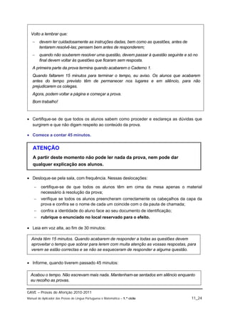 Volto a lembrar que:
       devem ler cuidadosamente as instruções dadas, bem como as questões, antes de
        tentarem resolvê-las; pensem bem antes de responderem;
       quando não souberem resolver uma questão, devem passar à questão seguinte e só no
        final devem voltar às questões que ficaram sem resposta.
   A primeira parte da prova termina quando acabarem o Caderno 1.
   Quando faltarem 15 minutos para terminar o tempo, eu aviso. Os alunos que acabarem
   antes do tempo previsto têm de permanecer nos lugares e em silêncio, para não
   prejudicarem os colegas.
   Agora, podem voltar a página e começar a prova.
   Bom trabalho!



 Certifique-se de que todos os alunos sabem como proceder e esclareça as dúvidas que
  surgirem e que não digam respeito ao conteúdo da prova.

 Comece a contar 45 minutos.


   ATENÇÃO
   A partir deste momento não pode ler nada da prova, nem pode dar
   qualquer explicação aos alunos.

 Desloque-se pela sala, com frequência. Nessas deslocações:

        certifique-se de que todos os alunos têm em cima da mesa apenas o material
         necessário à resolução da prova;
        verifique se todos os alunos preencheram correctamente os cabeçalhos da capa da
         prova e confira se o nome de cada um coincide com o da pauta de chamada;
        confira a identidade do aluno face ao seu documento de identificação;
        rubrique o enunciado no local reservado para o efeito.

 Leia em voz alta, ao fim de 30 minutos:

  Ainda têm 15 minutos. Quando acabarem de responder a todas as questões devem
  aproveitar o tempo que sobrar para lerem com muita atenção as vossas respostas, para
  verem se estão correctas e se não se esqueceram de responder a alguma questão.


 Informe, quando tiverem passado 45 minutos:

  Acabou o tempo. Não escrevam mais nada. Mantenham-se sentados em silêncio enquanto
  eu recolho as provas.

GAVE – Provas de Aferição 2010-2011
Manual do Aplicador das Provas de Língua Portuguesa e Matemática – 1.º ciclo           11_24
 