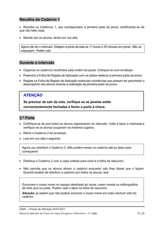 Recolha do Caderno 1
 Recolha os Cadernos 1, que correspondem à primeira parte da prova, certificando-se de
que não falta nada.

 Mande sair os alunos, lendo em voz alta:


 Agora vão ter o intervalo. Estejam à porta da sala às 11 horas e 20 minutos em ponto. Não se
 esqueçam. Podem sair.



Durante o intervalo
 Organize os cadernos recolhidos pela ordem da pauta. Coloque-os num envelope.
 Preencha a Folha de Registo de Aplicação com os dados relativos à primeira parte da prova.
 Registe na Folha de Registo de Aplicação eventuais ocorrências que possam ter perturbado o
  desempenho dos alunos durante a realização da primeira parte da prova.


   ATENÇÃO
   Se precisar de sair da sala, verifique se as janelas estão
   convenientemente fechadas e feche a porta à chave.


2.ª Parte
 Certifique-se de que todos os alunos regressaram do intervalo. Volte a fazer a chamada e
  verifique se os alunos ocuparam os mesmos lugares.
 Retire o Caderno 2 do envelope.
 Leia em voz alta o seguinte:


  Agora vou distribuir o Caderno 2. Não podem mexer no caderno até eu dizer para
  começarem.


 Distribua o Caderno 2 com a capa voltada para cima e a folha de rascunho.

 Não permita que os alunos abram o caderno enquanto não lhes disser que o façam.
  Quando acabar de distribuir o caderno por todos os alunos, leia:



  Escrevam o vosso nome no espaço destinado ao nome; usem caneta ou esferográfica
  de tinta azul ou preta. Podem usar o lápis na folha de rascunho.
  Atenção: já sabem que não podem escrever o vosso nome em mais nenhum sítio do
  caderno.



GAVE – Provas de Aferição 2010-2011
Manual do Aplicador das Provas de Língua Portuguesa e Matemática – 1.º ciclo             12_24
 