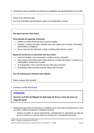  Assim que os alunos acabarem de preencher os cabeçalhos, leia pausadamente e em voz alta:


  Podem virar a folha da capa.
  Vou ler as instruções pausadamente e peço que acompanhem a leitura.




  Vais agora escrever dois textos.


  Toma atenção às seguintes instruções:
         escreve os textos de acordo com o que te é pedido;
         respeita o número de linhas indicado (uma das folhas tem as linhas numeradas,
          para facilitar a contagem);
         faz um rascunho de cada texto, a lápis, na folha própria (frente e verso).


  Depois de escreveres os rascunhos dos teus textos:
         revê com cuidado o que escreveste e corrige o que for necessário;
         copia cada um dos textos para a folha da prova, em letra bem legível, a caneta ou a
          esferográfica, de tinta azul ou preta;
         se te enganares, risca e escreve de novo (não uses corrector);
         se acabares antes do tempo previsto, deves reler os textos.


  Tens 45 minutos para realizares este trabalho.


  Podem começar. Bom trabalho!



 Comece a contar 45 minutos.


   ATENÇÃO
   Escreva na Folha de Registo de Aplicação da Prova a hora do início da
   segunda parte.



 Desloque-se pela sala com frequência e certifique-se de que todos os alunos têm em cima
  da mesa o material necessário à resolução da prova.
        verifique se todos os alunos preencheram correctamente os cabeçalhos da capa da
         prova e confira se o nome de cada um coincide com o da pauta de chamada;

GAVE – Provas de Aferição 2010-2011
Manual do Aplicador das Provas de Língua Portuguesa e Matemática – 1.º ciclo            13_24
 