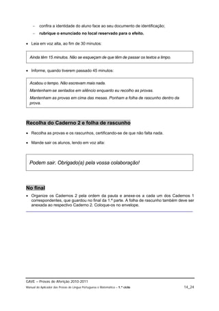     confira a identidade do aluno face ao seu documento de identificação;
        rubrique o enunciado no local reservado para o efeito.

 Leia em voz alta, ao fim de 30 minutos:


  Ainda têm 15 minutos. Não se esqueçam de que têm de passar os textos a limpo.


 Informe, quando tiverem passado 45 minutos:


  Acabou o tempo. Não escrevam mais nada.
  Mantenham-se sentados em silêncio enquanto eu recolho as provas.
  Mantenham as provas em cima das mesas. Ponham a folha de rascunho dentro da
  prova.



Recolha do Caderno 2 e folha de rascunho
 Recolha as provas e os rascunhos, certificando-se de que não falta nada.

 Mande sair os alunos, lendo em voz alta:




  Podem sair. Obrigado(a) pela vossa colaboração!



No final
 Organize os Cadernos 2 pela ordem da pauta e anexe-os a cada um dos Cadernos 1
  correspondentes, que guardou no final da 1.ª parte. A folha de rascunho também deve ser
  anexada ao respectivo Caderno 2. Coloque-os no envelope.
__________________________________________________________________________




GAVE – Provas de Aferição 2010-2011
Manual do Aplicador das Provas de Língua Portuguesa e Matemática – 1.º ciclo       14_24
 