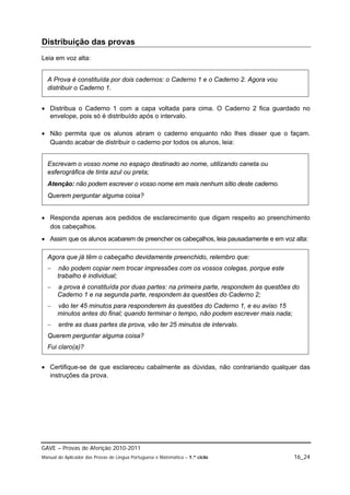 Distribuição das provas
Leia em voz alta:


  A Prova é constituída por dois cadernos: o Caderno 1 e o Caderno 2. Agora vou
  distribuir o Caderno 1.


 Distribua o Caderno 1 com a capa voltada para cima. O Caderno 2 fica guardado no
  envelope, pois só é distribuído após o intervalo.

 Não permita que os alunos abram o caderno enquanto não lhes disser que o façam.
  Quando acabar de distribuir o caderno por todos os alunos, leia:


  Escrevam o vosso nome no espaço destinado ao nome, utilizando caneta ou
  esferográfica de tinta azul ou preta;
  Atenção: não podem escrever o vosso nome em mais nenhum sítio deste caderno.
  Querem perguntar alguma coisa?


 Responda apenas aos pedidos de esclarecimento que digam respeito ao preenchimento
  dos cabeçalhos.
 Assim que os alunos acabarem de preencher os cabeçalhos, leia pausadamente e em voz alta:

  Agora que já têm o cabeçalho devidamente preenchido, relembro que:
      não podem copiar nem trocar impressões com os vossos colegas, porque este
       trabalho é individual;
      a prova é constituída por duas partes: na primeira parte, respondem às questões do
       Caderno 1 e na segunda parte, respondem às questões do Caderno 2;
      vão ter 45 minutos para responderem às questões do Caderno 1, e eu aviso 15
       minutos antes do final; quando terminar o tempo, não podem escrever mais nada;
      entre as duas partes da prova, vão ter 25 minutos de intervalo.
  Querem perguntar alguma coisa?
  Fui claro(a)?


 Certifique-se de que esclareceu cabalmente as dúvidas, não contrariando qualquer das
  instruções da prova.




GAVE – Provas de Aferição 2010-2011
Manual do Aplicador das Provas de Língua Portuguesa e Matemática – 1.º ciclo            16_24
 