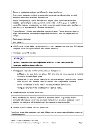 Devem ler cuidadosamente as questões antes de as resolverem.
  Quando não souberem resolver uma questão, passem à questão seguinte. No final
  voltem às questões que ficaram sem resposta.
  Não se esqueçam que a prova deve ser feita a lápis. Se se enganarem a dar uma
  resposta – por exemplo, se se enganarem numa conta – podem apagá-la e voltar a
  escrevê-la, mas não se esqueçam que todas as contas, desenhos ou tudo o que fizerem
  para responder a uma questão não deve ser apagado.

  Quando faltarem 15 minutos para terminar o tempo, eu aviso. Os que acabarem antes do
  tempo previsto têm de permanecer nos lugares e em silêncio, para não prejudicarem os
  colegas.
  Agora, podem começar.
  Bom trabalho!

 Certifique-se de que todos os alunos sabem como proceder e esclareça as dúvidas que
  surgirem e que não digam respeito ao conteúdo da prova.

 Comece a contar 45 minutos.


   ATENÇÃO
   A partir deste momento não pode ler nada da prova, nem pode dar
   qualquer explicação aos alunos.

 Desloque-se pela sala, com frequência. Nessas deslocações:
        certifique-se de que todos os alunos têm em cima da mesa apenas o material
         necessário à resolução da prova;
        verifique se todos os alunos preencheram correctamente os cabeçalhos da capa da
         prova e confira se o nome de cada um coincide com o da pauta de chamada;
        confira a identidade do aluno face ao seu documento de identificação;
        rubrique o enunciado no local reservado para o efeito.

 Leia em voz alta, ao fim de 30 minutos:


  Ainda têm 15 minutos. Quando acabarem de responder a todas as questões, devem
  aproveitar o tempo que sobrar para lerem com muita atenção as vossas respostas, verem
  se estão correctas e se não se esqueceram de responder a alguma questão.


 Informe, quando tiverem passado 45 minutos:

 Acabou o tempo. Não escrevam mais nada. Mantenham-se sentados em silêncio enquanto eu
 recolho as provas.


GAVE – Provas de Aferição 2010-2011
Manual do Aplicador das Provas de Língua Portuguesa e Matemática – 1.º ciclo             18_24
 