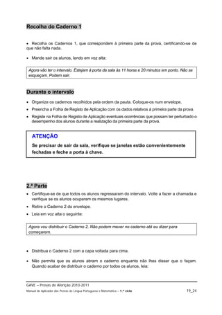 Recolha do Caderno 1


 Recolha os Cadernos 1, que correspondem à primeira parte da prova, certificando-se de
que não falta nada.

 Mande sair os alunos, lendo em voz alta:

 Agora vão ter o intervalo. Estejam à porta da sala às 11 horas e 20 minutos em ponto. Não se
 esqueçam. Podem sair.



Durante o intervalo
 Organize os cadernos recolhidos pela ordem da pauta. Coloque-os num envelope.
 Preencha a Folha de Registo de Aplicação com os dados relativos à primeira parte da prova.
 Registe na Folha de Registo de Aplicação eventuais ocorrências que possam ter perturbado o
  desempenho dos alunos durante a realização da primeira parte da prova.


   ATENÇÃO
   Se precisar de sair da sala, verifique se janelas estão convenientemente
   fechadas e feche a porta à chave.




2.ª Parte
 Certifique-se de que todos os alunos regressaram do intervalo. Volte a fazer a chamada e
  verifique se os alunos ocuparam os mesmos lugares.
 Retire o Caderno 2 do envelope.
 Leia em voz alta o seguinte:


 Agora vou distribuir o Caderno 2. Não podem mexer no caderno até eu dizer para
 começarem.



 Distribua o Caderno 2 com a capa voltada para cima.

 Não permita que os alunos abram o caderno enquanto não lhes disser que o façam.
  Quando acabar de distribuir o caderno por todos os alunos, leia:



GAVE – Provas de Aferição 2010-2011
Manual do Aplicador das Provas de Língua Portuguesa e Matemática – 1.º ciclo             19_24
 