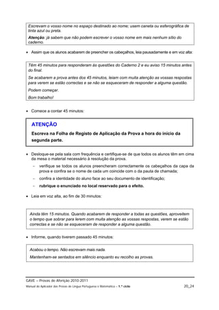 Escrevam o vosso nome no espaço destinado ao nome; usem caneta ou esferográfica de
 tinta azul ou preta.
 Atenção: já sabem que não podem escrever o vosso nome em mais nenhum sítio do
 caderno.

 Assim que os alunos acabarem de preencher os cabeçalhos, leia pausadamente e em voz alta:


 Têm 45 minutos para responderam às questões do Caderno 2 e eu aviso 15 minutos antes
 do final.
 Se acabarem a prova antes dos 45 minutos, leiam com muita atenção as vossas respostas
 para verem se estão correctas e se não se esqueceram de responder a alguma questão.
 Podem começar.
 Bom trabalho!


 Comece a contar 45 minutos:


   ATENÇÃO
   Escreva na Folha de Registo de Aplicação da Prova a hora do início da
   segunda parte.


 Desloque-se pela sala com frequência e certifique-se de que todos os alunos têm em cima
  da mesa o material necessário à resolução da prova.
        verifique se todos os alunos preencheram correctamente os cabeçalhos da capa da
         prova e confira se o nome de cada um coincide com o da pauta de chamada;
        confira a identidade do aluno face ao seu documento de identificação;
        rubrique o enunciado no local reservado para o efeito.

 Leia em voz alta, ao fim de 30 minutos:



  Ainda têm 15 minutos. Quando acabarem de responder a todas as questões, aproveitem
  o tempo que sobrar para lerem com muita atenção as vossas respostas, verem se estão
  correctas e se não se esqueceram de responder a alguma questão.


 Informe, quando tiverem passado 45 minutos:


  Acabou o tempo. Não escrevam mais nada.
  Mantenham-se sentados em silêncio enquanto eu recolho as provas.




GAVE – Provas de Aferição 2010-2011
Manual do Aplicador das Provas de Língua Portuguesa e Matemática – 1.º ciclo          20_24
 