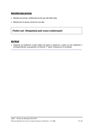 Recolha das provas
 Recolha as provas, certificando-se de que não falta nada.

 Mande sair os alunos, lendo em voz alta:




  Podem sair. Obrigado(a) pela vossa colaboração!




No final
 Organize os Cadernos 2 pela ordem da pauta e anexe-os a cada um dos Cadernos 1
  correspondentes, que guardou no final da 1.ª parte. Coloque-os no envelope.
__________________________________________________________________________




GAVE – Provas de Aferição 2010-2011
Manual do Aplicador das Provas de Língua Portuguesa e Matemática – 1.º ciclo   21_24
 