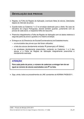 DEVOLUÇÃO DAS PROVAS
   DEVOLUÇÃO DAS PROVAS

 Registe, na Folha de Registo de Aplicação, eventuais faltas de alunos, detectadas
  depois do intervalo da prova.

 Guarde todos os Cadernos 1 e 2 no envelope destinado para o efeito. No caso da
  disciplina de Língua Portuguesa, deverá também guardar, juntamente com as
  provas de cada aluno, a respectiva folha de rascunho.

 Preencha integralmente a Folha de Registo de Aplicação com os dados relativos à
  segunda parte da prova e guarde-a no mesmo envelope.

 Entregue ao (à) Director(a) da Escola/Coordenador(a) de Estabelecimento:
   – os enunciados das provas que não foram utilizados;
   – a lista dos alunos devidamente anotada: P (presenças) e F (faltas);
   – os envelopes devidamente preenchidos, contendo os Cadernos 1 e 2 dos
     alunos e a Folha de Registo de Aplicação integralmente preenchida e
     devidamente assinada.



   ATENÇÃO
   Para cada parte da prova, o número de cadernos a entregar tem de ser
   igual ao número de alunos assinalados com P na lista.



 Siga, ainda, todos os procedimentos do JNE constantes da NORMA PAEB/2011.




GAVE – Provas de Aferição 2010-2011
Manual do Aplicador das Provas de Língua Portuguesa e Matemática – 1.º ciclo   22_24
 