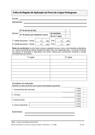 Folha de Registo de Aplicação da Prova de Língua Portuguesa

 Escola
 Aplicadores



              N.º de alunos da lista
 Alunos                                                           Na totalidade
              N.º de alunos que realizaram a prova
                                                                  Só na 1.ª parte

 1.ª parte da prova – Início                     h        min      Fim            h     min

 2.ª parte da prova – Início                     h        min      Fim            h     min

 Relato de ocorrência(s): se tiver havido, durante a aplicação da prova, uma ou mais situações problemáticas
 (ex.: reserva insuficiente de material; desistência de algum aluno por indisposição física...) ou outras ocorrências
 que possam ter perturbado o desempenho dos alunos, descreva-a(s) sucintamente, indicando a solução
 encontrada para a(s) resolver.

                          1.ª parte                                                   2.ª parte




 Condições de realização
 (Assinale o número de alunos que revelaram dificuldades específicas)
                                                                                                    1.ª parte
 1. Compreensão das instruções
                                                                                                    2.ª parte
                                                                                                    1.ª parte
 2. Cansaço
                                                                                                    2.ª parte
                                                                                                    1.ª parte
 3. Falta de tempo
                                                                                                    2.ª parte
                                                                                                    1.ª parte
 4. Outras (especificar)
                                                                                                    2.ª parte


 Assinaturas




GAVE – Provas de Aferição 2010-2011
Manual do Aplicador das Provas de Língua Portuguesa e Matemática – 1.º ciclo                               23_24
 