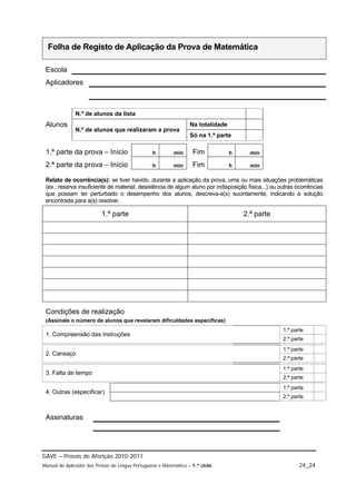 Folha de Registo de Aplicação da Prova de Matemática

 Escola
 Aplicadores



              N.º de alunos da lista
 Alunos                                                           Na totalidade
              N.º de alunos que realizaram a prova
                                                                  Só na 1.ª parte

 1.ª parte da prova – Início                     h         min     Fim            h     min

 2.ª parte da prova – Início                     h         min     Fim            h     min

 Relato de ocorrência(s): se tiver havido, durante a aplicação da prova, uma ou mais situações problemáticas
 (ex.: reserva insuficiente de material; desistência de algum aluno por indisposição física...) ou outras ocorrências
 que possam ter perturbado o desempenho dos alunos, descreva-a(s) sucintamente, indicando a solução
 encontrada para a(s) resolver.

                          1.ª parte                                                   2.ª parte




 Condições de realização
 (Assinale o número de alunos que revelaram dificuldades específicas)
                                                                                                    1.ª parte
 1. Compreensão das instruções
                                                                                                    2.ª parte
                                                                                                    1.ª parte
 2. Cansaço
                                                                                                    2.ª parte
                                                                                                    1.ª parte
 3. Falta de tempo
                                                                                                    2.ª parte
                                                                                                    1.ª parte
 4. Outras (especificar)
                                                                                                    2.ª parte


 Assinaturas




GAVE – Provas de Aferição 2010-2011
Manual do Aplicador das Provas de Língua Portuguesa e Matemática – 1.º ciclo                               24_24
 