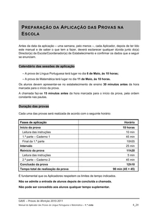 P R E P A R A Ç Ã O D A A P L IIC A Ç Ã O D A S P R O V A S N A
  PREPARAÇÃO DA APL CAÇÃO DAS PROVAS NA
  ESCOLA
  ESCOLA

Antes da data da aplicação – uma semana, pelo menos –, cada Aplicador, depois de ter lido
este manual e de saber o que tem a fazer, deverá esclarecer qualquer dúvida junto do(a)
Director(a) da Escola/Coordenador(a) de Estabelecimento e confirmar os dados que a seguir
se enunciam.


Calendário das sessões de aplicação

   – A prova de Língua Portuguesa terá lugar no dia 6 de Maio, às 10 horas;
   – A prova de Matemática terá lugar no dia 11 de Maio, às 10 horas.
Os alunos devem apresentar-se no estabelecimento de ensino 30 minutos antes da hora
marcada para o início da prova.
A chamada faz-se 15 minutos antes da hora marcada para o início da prova, pela ordem
constante nas pautas.


Duração das provas

Cada uma das provas será realizada de acordo com o seguinte horário:


 F a s e s d e a p lic a ç ã o                                                         Horário
 Início da prova                                                                      10 horas
   Leitura das instruções                                                               10 min
   1.ª parte – Caderno 1                                                                45 min
   Final da 1.ª parte                                                                    10h55
 Intervalo                                                                              25 min
 Reinício da prova                                                                      11h20
   Leitura das instruções                                                                5 min
   2.ª parte – Caderno 2                                                                45 min
 Conclusão da prova                                                                     12h10
 Tempo total de realização da prova                                            90 min (45 + 45)

É fundamental que os Aplicadores respeitem os limites de tempo indicados.
Não se admite a entrada de alunos depois de concluída a chamada.
Não pode ser concedido aos alunos qualquer tempo suplementar.



GAVE – Provas de Aferição 2010-2011
Manual do Aplicador das Provas de Língua Portuguesa e Matemática – 1.º ciclo                 4_24
 