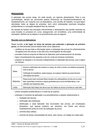 Planeamento
A aplicação das provas exige, em cada escola, um rigoroso planeamento. Para a sua
concretização, deverá ser promovida pelo(a) Director(a) da Escola/Coordenador(a) de
Estabelecimento, em conjunto com os Aplicadores, uma reunião de trabalho, na qual sejam
abordadas todas as etapas do processo, bem como antecipadas eventuais situações
problemáticas e a actuação desejável face às mesmas.
No sentido de facilitar aos principais intervenientes o desempenho das tarefas inerentes às
suas funções no processo em curso, assegurando, em simultâneo, uma uniformidade de
actuações, definem-se as etapas e os procedimentos que se seguem.


Reunião com os Aplicadores

Nesta reunião, a ter lugar no início da semana que antecede a aplicação da primeira
prova, os intervenientes acima citados terão como objectivos:
   – certificar-se de que toda a informação sobre a realização das provas foi suficientemente
     divulgada junto dos alunos e dos pais e/ou encarregados de educação;
   – proceder à leitura conjunta do Manual do Aplicador para esclarecimento de dúvidas;
   – fazer o levantamento dos aspectos a ter em conta em diversos momentos;
   – preparar os espaços e os recursos indispensáveis à realização das provas, que a seguir
     se indicam:

                   Número e distribuição das carteiras ou mesas, de modo a manter uma distância apropriada
                   entre os alunos.
  Salas
                   Verificação da inexistência, nestes espaços, de qualquer material que possa fornecer
                   informações aos alunos.

                   Reserva para suprir eventuais falhas (canetas e/ou esferográficas de tinta azul ou preta,
  Materiais        lápis, apara-lápis, borrachas e réguas graduadas para a prova de Matemática), a ser
                   colocada nas respectivas salas.

  Listas           Elaboração da(s) lista(s) dos alunos que vão realizar as provas (uma lista por cada sala).

   – prever situações problemáticas e o modo de as superar;
   – antecipar o momento da aplicação e os procedimentos a adoptar relativamente a:
         o recepção dos alunos;
         o verificação das presenças;
         o distribuição a cada Aplicador dos enunciados das provas, em envelope(s)
           fechado(s), que apenas pode(m) ser aberto(s), em frente aos alunos,
           imediatamente antes do início da realização da prova;
         o controlo da(s) sala(s);
         o controlo do tempo (necessidade de haver, pelo menos, um relógio em cada sala).



GAVE – Provas de Aferição 2010-2011
Manual do Aplicador das Provas de Língua Portuguesa e Matemática – 1.º ciclo                               5_24
 