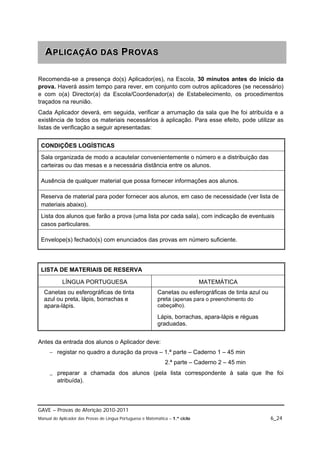 A P L IIC A Ç Ã O D A S P R O V A S
   APL CAÇÃO DAS PROVAS

Recomenda-se a presença do(s) Aplicador(es), na Escola, 30 minutos antes do início da
prova. Haverá assim tempo para rever, em conjunto com outros aplicadores (se necessário)
e com o(a) Director(a) da Escola/Coordenador(a) de Estabelecimento, os procedimentos
traçados na reunião.
Cada Aplicador deverá, em seguida, verificar a arrumação da sala que lhe foi atribuída e a
existência de todos os materiais necessários à aplicação. Para esse efeito, pode utilizar as
listas de verificação a seguir apresentadas:


 CONDIÇÕES LOGÍSTICAS
 Sala organizada de modo a acautelar convenientemente o número e a distribuição das
 carteiras ou das mesas e a necessária distância entre os alunos.

 Ausência de qualquer material que possa fornecer informações aos alunos.

 Reserva de material para poder fornecer aos alunos, em caso de necessidade (ver lista de
 materiais abaixo).
 Lista dos alunos que farão a prova (uma lista por cada sala), com indicação de eventuais
 casos particulares.

 Envelope(s) fechado(s) com enunciados das provas em número suficiente.




 LISTA DE MATERIAIS DE RESERVA

            LÍNGUA PORTUGUESA                                                  MATEMÁTICA
  Canetas ou esferográficas de tinta                       Canetas ou esferográficas de tinta azul ou
  azul ou preta, lápis, borrachas e                        preta (apenas para o preenchimento do
  apara-lápis.                                             cabeçalho).

                                                           Lápis, borrachas, apara-lápis e réguas
                                                           graduadas.


Antes da entrada dos alunos o Aplicador deve:
      registar no quadro a duração da prova – 1.ª parte – Caderno 1 – 45 min
                                                               2.ª parte – Caderno 2 – 45 min

      preparar a chamada dos alunos (pela lista correspondente à sala que lhe foi
       atribuída).



GAVE – Provas de Aferição 2010-2011
Manual do Aplicador das Provas de Língua Portuguesa e Matemática – 1.º ciclo                            6_24
 