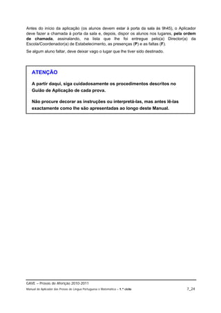 Antes do início da aplicação (os alunos devem estar à porta da sala às 9h45), o Aplicador
deve fazer a chamada à porta da sala e, depois, dispor os alunos nos lugares, pela ordem
de chamada, assinalando, na lista que lhe foi entregue pelo(a) Director(a) da
Escola/Coordenador(a) de Estabelecimento, as presenças (P) e as faltas (F).
Se algum aluno faltar, deve deixar vago o lugar que lhe tiver sido destinado.




   ATENÇÃO

   A partir daqui, siga cuidadosamente os procedimentos descritos no
   Guião de Aplicação de cada prova.

   Não procure decorar as instruções ou interpretá-las, mas antes lê-las
   exactamente como lhe são apresentadas ao longo deste Manual.




GAVE – Provas de Aferição 2010-2011
Manual do Aplicador das Provas de Língua Portuguesa e Matemática – 1.º ciclo        7_24
 