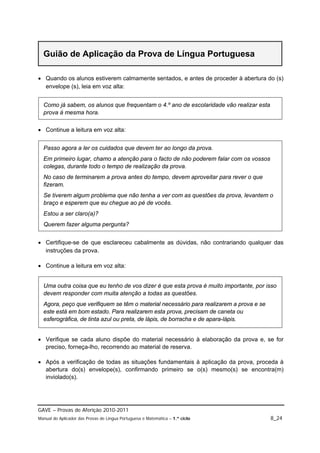 Guião de Aplicação da Prova de Língua Portuguesa

 Quando os alunos estiverem calmamente sentados, e antes de proceder à abertura do (s)
  envelope (s), leia em voz alta:


  Como já sabem, os alunos que frequentam o 4.º ano de escolaridade vão realizar esta
  prova à mesma hora.

 Continue a leitura em voz alta:


  Passo agora a ler os cuidados que devem ter ao longo da prova.
  Em primeiro lugar, chamo a atenção para o facto de não poderem falar com os vossos
  colegas, durante todo o tempo de realização da prova.
  No caso de terminarem a prova antes do tempo, devem aproveitar para rever o que
  fizeram.
  Se tiverem algum problema que não tenha a ver com as questões da prova, levantem o
  braço e esperem que eu chegue ao pé de vocês.
  Estou a ser claro(a)?
  Querem fazer alguma pergunta?


 Certifique-se de que esclareceu cabalmente as dúvidas, não contrariando qualquer das
  instruções da prova.

 Continue a leitura em voz alta:


  Uma outra coisa que eu tenho de vos dizer é que esta prova é muito importante, por isso
  devem responder com muita atenção a todas as questões.
  Agora, peço que verifiquem se têm o material necessário para realizarem a prova e se
  este está em bom estado. Para realizarem esta prova, precisam de caneta ou
  esferográfica, de tinta azul ou preta, de lápis, de borracha e de apara-lápis.


 Verifique se cada aluno dispõe do material necessário à elaboração da prova e, se for
  preciso, forneça-lho, recorrendo ao material de reserva.

 Após a verificação de todas as situações fundamentais à aplicação da prova, proceda à
  abertura do(s) envelope(s), confirmando primeiro se o(s) mesmo(s) se encontra(m)
  inviolado(s).




GAVE – Provas de Aferição 2010-2011
Manual do Aplicador das Provas de Língua Portuguesa e Matemática – 1.º ciclo             8_24
 