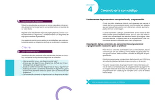 5
4 Construcción del diagrama
Pide a los estudiantes se reúnan en ternas o equipos más gran-
des, posteriormente pensarán una problemática a resolver de
su vida diaria.
Reparte a los estudiantes hojas de papel y lápices, con los cua-
les realizarán su algoritmo y posteriormente un diagrama de
flujo para resolver el problema.
Una segunda opción para realizar la actividad es, que cada es-
tudiante realice un diagrama de flujo en su libreta o cuaderno.
Cierre
¿Qué aprendimos hoy?
Termina la lección pidiendo a los estudiantes formen un círcu-
lo y comparte las siguientes preguntas de reflexión:
• ¿Qué propósito tienen los diagramas de flujo?
• ¿Crees que los algoritmos y diagramas de flujo son impor-
tantes para la programación?
• ¿Cuál es la diferencia entre diagramas de flujo y algoritmos?
• ¿Sobre qué acción o problema diseñaste un algoritmo?, ¿para
qué te sirvió plantear antes los pasos para la resolución del
problema?
•¿Te fue sencillo convertir tu algoritmo en un diagrama de flujo?
Creando arte con código
4
Lección
Fundamentos de pensamiento computacional y programación
El arte también puede ser digital, las imágenes que vemos a
través de las computadoras están conformadas por píxeles,
que son pequeños cuadros con diferentes colores, que agru-
pados forman una imagen.
Cuando aprendes a dibujar, posiblemente, en tus clases te dan
instrucciones para completar trazos, poco a poco las instruc-
ciones van aumentando de dificultad hasta que logras crear
una obra de arte. Lo mismo pasa en la programación y las ins-
trucciones que son utilizadas para crear programas.
Descripción de los contenidos de pensamiento computacional
y programación necesarios para el profesor
Para llevar a cabo las actividades con los estudiantes, debes
conocer que son los píxeles y cómo utilizar los giros para tra-
zar figuras dando instrucciones a través de bloques de pro-
gramación.
Practica previamente los ejercicios de la lección en CODE.org
accediendo desde el enlace proporcionado en la lección.
Resuelve los ejercicios de programación indicando la secuen-
cia de instrucciones (bloques de programación) que generen
la imagen indicada en el reto. Recordando que los bloques de
programación en CODE.org se cumplen uno a uno de arriba
hacia abajo.
Nota: no requieres realizar una cuenta en CODE.org
 