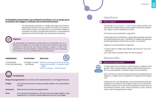 28
Videojuegos
29
Actividades presenciales que realizará el profesor con su grupo para
la práctica de códigos y símbolos de la herramienta base
Los estudiantes escribirán un código que haga que el perso-
naje dibuje varias formas, en caso de no contar con computa-
doras para acceder a los ejercicios, se recomienda realizar la
actividad con hojas y proyectando el ejercicio. Los estudiantes
deberán escribir en las hojas sus secuencias de bloques.
Objetivo
Los estudiantes se inspirarán y potenciarán su creatividad con la co-
dificación. El objetivo es consolidar el conocimiento sobre la secuencia
mediante la introducción de nuevos bloques y metas. En este caso,
aprenderán más sobre píxeles y ángulos utilizando los nuevos bloques,
mientras practican sus habilidades de secuenciación.
Habilidades
• Creatividad
• Toma de decisiones
Recursos
• Ejercicio de programación CODE.org
• Lugar para pensar - Cuaderno de Re-
flexión
• Giros y ángulos - hoja de apoyo
Contenidos
• Códigos a través
de bloques
Vocabulario
Bloque de programación: Es una instrucción representada en una imagen (bloque).
Código: Es el conjunto de instrucciones que debe realizar una computadora
o robot.
Secuencia: Serie de instrucciones de programación.
Pixel: Es la unidad más pequeña y diminuta de una imagen digital y está
presente en un número inmensurable para formar una imagen.
1
2
Apertura
Giros y ángulos
Haz uso de Giros y Ángulos - hoja de apoyo para mostrar a los
estudiantes la diferencia entre los ángulos interiores y exterio-
res y lograr construir diferentes formas.
Comunica a los estudiantes lo siguiente:
En estos ejercicios controlarán un personaje que dibuja una línea
por donde quiera que vaya. Y escribirán un código que haga que
el personaje dibuje varias formas, incluido un cuadrado.
Pregunta a los estudiantes lo siguiente:
• ¿Cómo sería el código para dibujar esa forma en una com-
putadora?
• ¿En qué orden necesitan estar las instrucciones?
Desarrollo
Ejercicio de programación
En estos ejercicios el Artista no está limitado a ángulos de 90
grados. Tener transportadores físicos disponibles puede ayu-
dar a los estudiantes a visualizar mejor lo que necesitan.
De lo contrario, es necesario que proporciones imágenes de los
ángulos a medida que el estudiante comprenda cuál ángulo
usar.
Antes de enviar a los estudiantes a las computadoras para que
trabajen en los ejercicios de programación, da una breve pre-
sentación sobre cómo usar las herramientas en este nivel. Se
recomienda resolver como clase el ejercicio 5 para mostrar
cómo usar el transportador en línea.
 